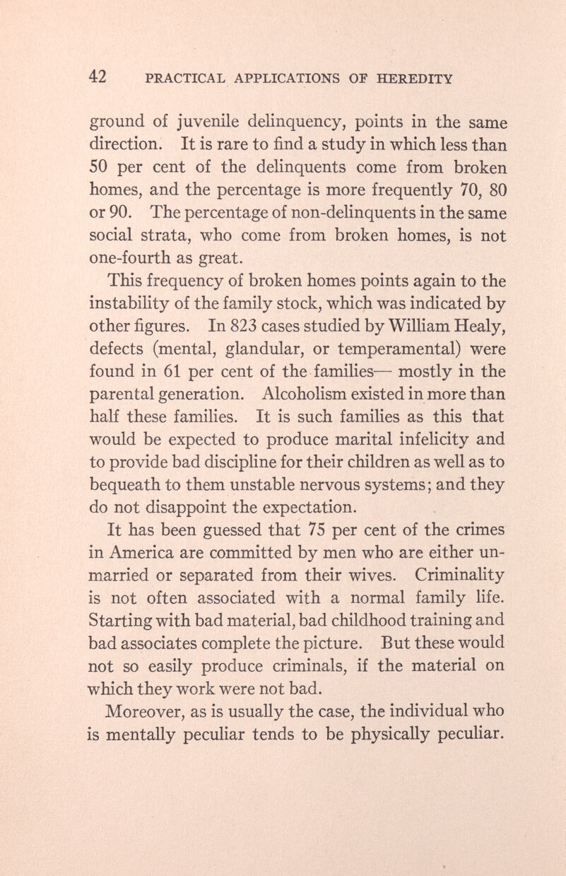 ground of juvenile delinquency, points in the same direction. It is rare to find a study in which less than 50 per cent of the delinquents come from broken homes, and the percentage is more frequently 70, 80 or 90. The percentage of non-delinquents in the same social strata, who come from broken homes, is not one-fourth as great. This frequency of broken homes points again to the instability of the family stock, which was indicated by other figures. In 823 cases studied by William Healy, defects (mental, glandular, or temperamental) were found in 61 per cent of the families— mostly in the parental generation. Alcoholism existed in more than half these families. It is such families as this that would be expected to produce marital infelicity and to provide bad discipline for their children as well as to bequeath to them unstable nervous systems; and they do not disappoint the expectation. It has been guessed that 75 per cent of the crimes in America are committed by men who are either un married or separated from their wives. Criminality is not often associated with a normal family life. Starting with bad material, bad childhood training and bad associates complete the picture. But these would not so easily produce criminals, if the material on which they work were not bad. Moreover, as is usually the case, the individual who is mentally peculiar tends to be physically peculiar.