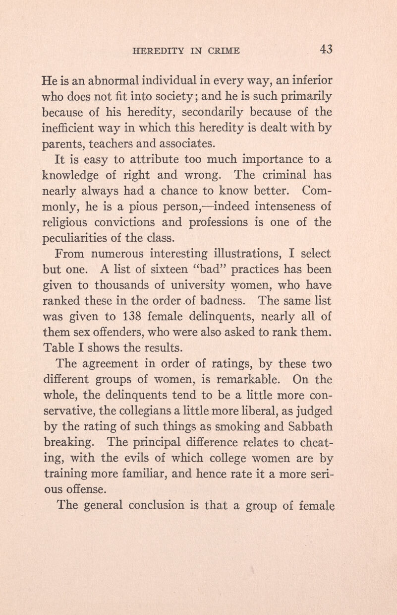 He is an abnormal individual in every way, an inferior who does not fit into society ; and he is such primarily because of his heredity, secondarily because of the inefficient way in which this heredity is dealt with by parents, teachers and associates. It is easy to attribute too much importance to a knowledge of right and wrong. The criminal has nearly always had a chance to know better. Com monly, he is a pious person,—indeed intenseness of religious convictions and professions is one of the peculiarities of the class. From numerous interesting illustrations, I select but one. A list of sixteen bad practices has been given to thousands of university women, who have ranked these in the order of badness. The same list was given to 138 female delinquents, nearly all of them sex offenders, who were also asked to rank them. Table I shows the results. The agreement in order of ratings, by these two different groups of women, is remarkable. On the whole, the delinquents tend to be a little more con servative, the collegians a little more liberal, as judged by the rating of such things as smoking and Sabbath breaking. The principal difference relates to cheat ing, with the evils of which college women are by training more familiar, and hence rate it a more seri ous offense. The general conclusion is that a group of female