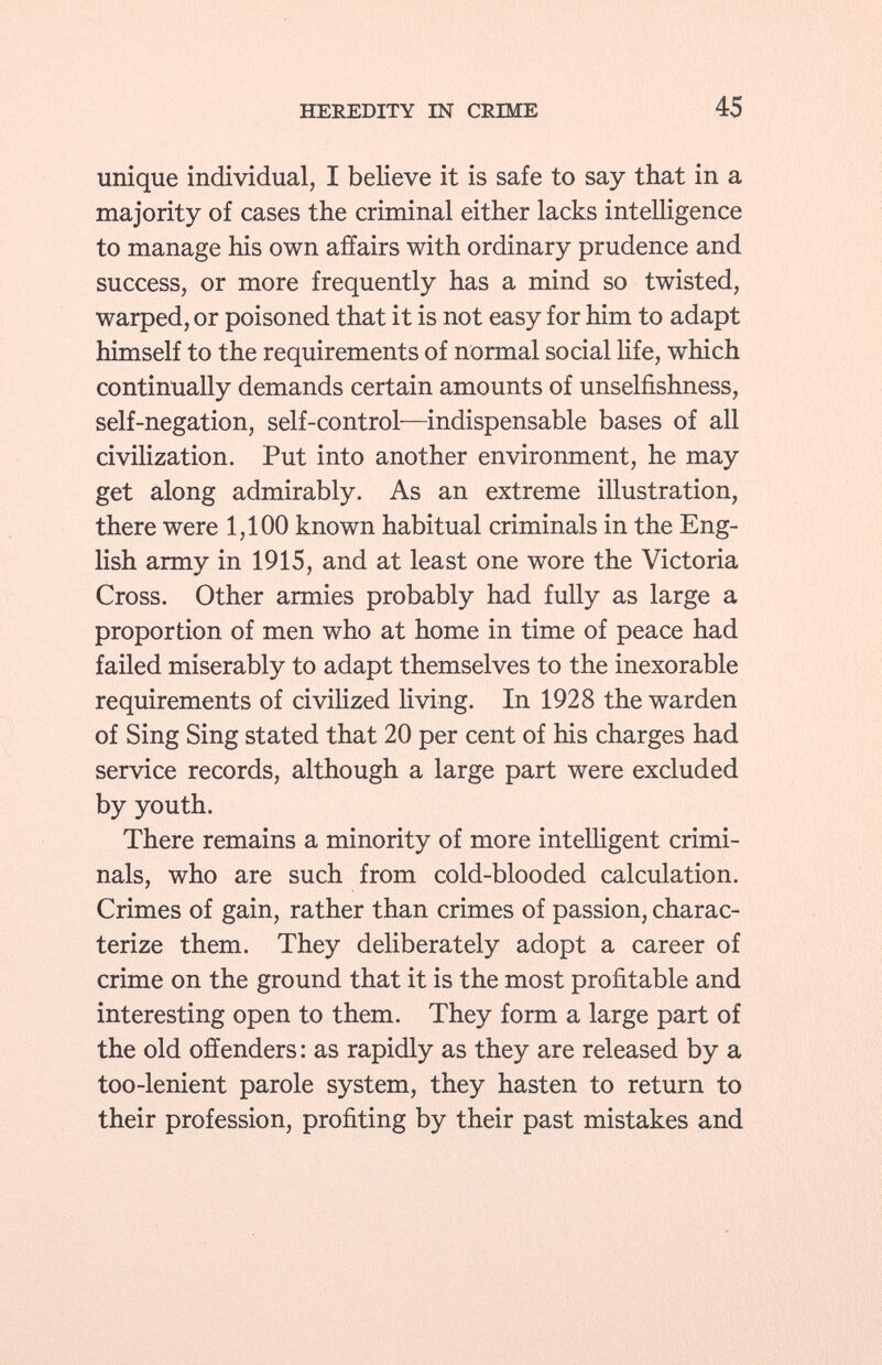 unique individual, I believe it is safe to say that in a majority of cases the criminal either lacks intelligence to manage his own affairs with ordinary prudence and success, or more frequently has a mind so twisted, warped, or poisoned that it is not easy for him to adapt himself to the requirements of normal social life, which continually demands certain amounts of unselfishness, self-negation, self-control—indispensable bases of all civilization. Put into another environment, he may get along admirably. As an extreme illustration, there were 1,100 known habitual criminals in the Eng lish army in 1915, and at least one wore the Victoria Cross. Other armies probably had fully as large a proportion of men who at home in time of peace had failed miserably to adapt themselves to the inexorable requirements of civilized living. In 1928 the warden of Sing Sing stated that 20 per cent of his charges had service records, although a large part were excluded by youth. There remains a minority of more intelligent crimi nals, who are such from cold-blooded calculation. Crimes of gain, rather than crimes of passion, charac terize them. They deliberately adopt a career of crime on the ground that it is the most profitable and interesting open to them. They form a large part of the old offenders : as rapidly as they are released by a too-lenient parole system, they hasten to return to their profession, profiting by their past mistakes and