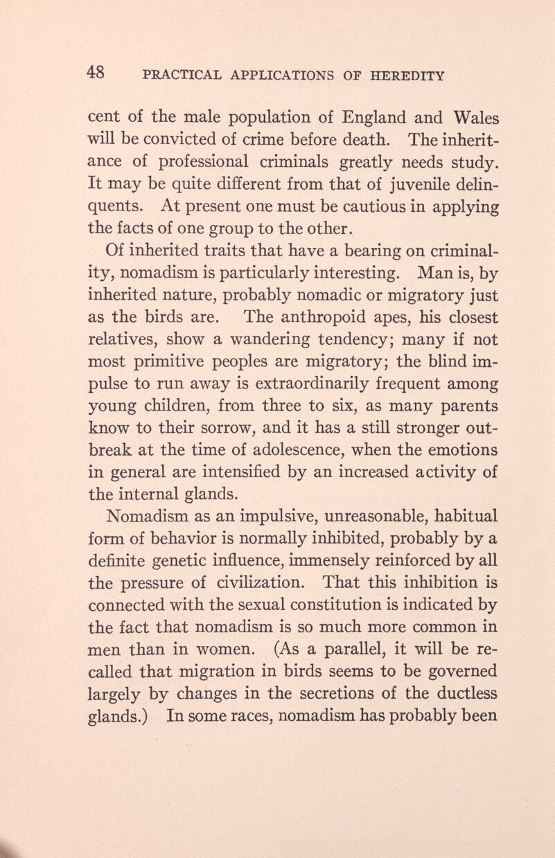 cent of the male population of England and Wales will be convicted of crime before death. The inherit ance of professional criminals greatly needs study. It may be quite different from that of juvenile delin quents. At present one must be cautious in applying the facts of one group to the other. Of inherited traits that have a bearing on criminal ity, nomadism is particularly interesting. Man is, by inherited nature, probably nomadic or migratory just as the birds are. The anthropoid apes, his closest relatives, show a wandering tendency; many if not most primitive peoples are migratory; the blind im pulse to run away is extraordinarily frequent among young children, from three to six, as many parents know to their sorrow, and it has a still stronger out break at the time of adolescence, when the emotions in general are intensified by an increased activity of the internal glands. Nomadism as an impulsive, unreasonable, habitual form of behavior is normally inhibited, probably by a definite genetic influence, immensely reinforced by all the pressure of civilization. That this inhibition is connected with the sexual constitution is indicated by the fact that nomadism is so much more common in men than in women. (As a parallel, it will be re called that migration in birds seems to be governed largely by changes in the secretions of the ductless glands.) In some races, nomadism has probably been