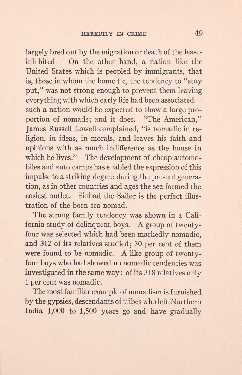 largely bred out by the migration or death of the least- inhibited. On the other hand, a nation like the United States which is peopled by immigrants, that is, those in whom the home tie, the tendency to stay put, was not strong enough to prevent them leaving everything with which early life had been associated— such a nation would be expected to show a large pro portion of nomads; and it does. The American, James Russell Lowell complained, is nomadic in re ligion, in ideas, in morals, and leaves his faith and opinions with as much indifference as the house in which he lives. The development of cheap automo biles and auto camps has enabled the expression of this impulse to a striking degree during the present genera tion, as in other countries and ages the sea formed the easiest outlet. Sinbad the Sailor is the perfect illus tration of the born sea-nomad. The strong family tendency was shown in a Cali fornia study of delinquent boys. A group of twenty- four was selected which had been markedly nomadic, and 312 of its relatives studied; 30 per cent of them were found to be nomadic. A like group of twenty- four boys who had showed no nomadic tendencies was investigated in the same way: of its 318 relatives only 1 per cent was nomadic. The most familiar example of nomadism is furnished by the gypsies, descendants of tribes who left Northern India 1,000 to 1,500 years go and have gradually