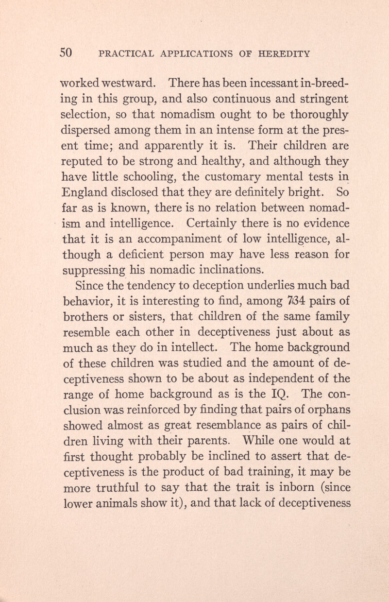 worked westward. There has been incessant in-breed ing in this group, and also continuous and stringent selection, so that nomadism ought to be thoroughly- dispersed among them in an intense form at the pres ent time; and apparently it is. Their children are reputed to be strong and healthy, and although they have little schooling, the customary mental tests in England disclosed that they are definitely bright. So far as is known, there is no relation between nomad ism and intelligence. Certainly there is no evidence that it is an accompaniment of low intelligence, al though a deficient person may have less reason for suppressing his nomadic inclinations. Since the tendency to deception underlies much bad behavior, it is interesting to find, among 734 pairs of brothers or sisters, that children of the same family resemble each other in deceptiveness just about as much as they do in intellect. The home background of these children was studied and the amount of de ceptiveness shown to be about as independent of the range of home background as is the IQ. The con clusion was reinforced by finding that pairs of orphans showed almost as great resemblance as pairs of chil dren living with their parents. While one would at first thought probably be inclined to assert that de ceptiveness is the product of bad training, it may be more truthful to say that the trait is inborn (since lower animals show it), and that lack of deceptiveness
