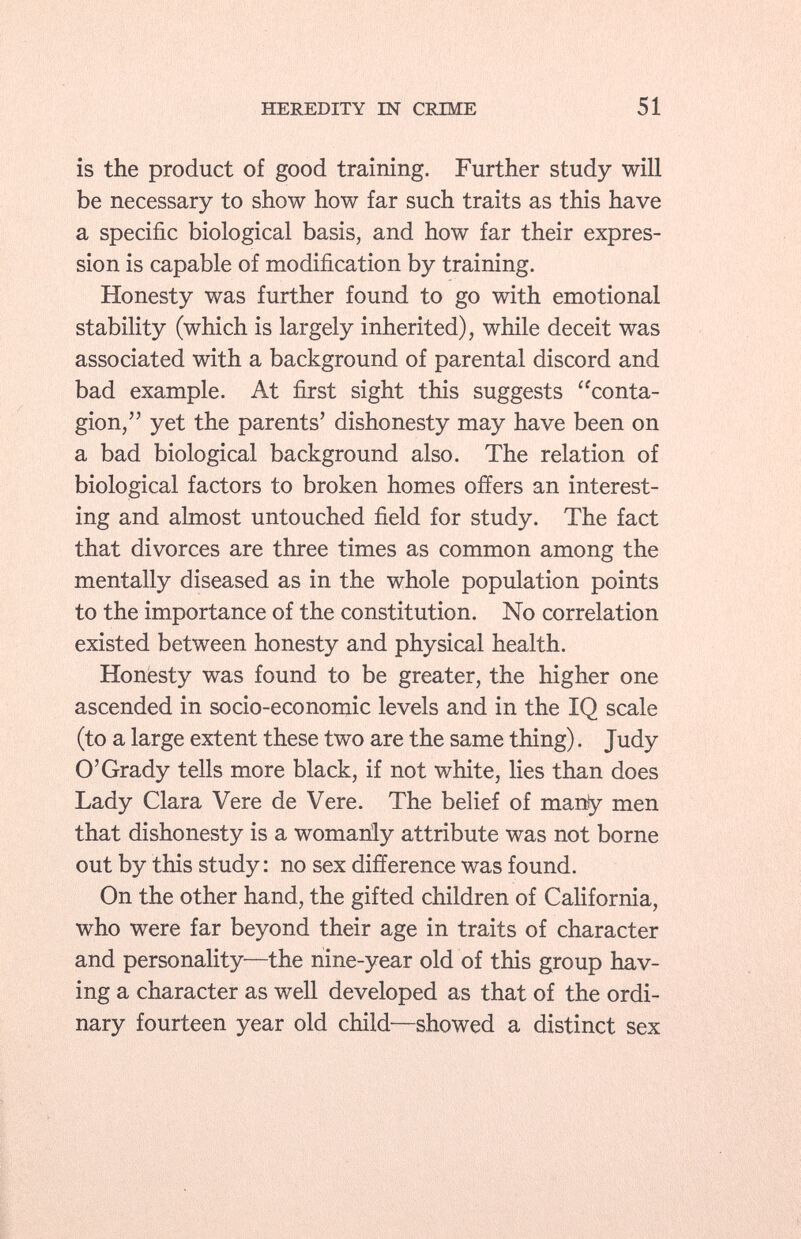 is the product of good training. Further study will be necessary to show how far such traits as this have a specific biological basis, and how far their expres sion is capable of modification by training. Honesty was further found to go with emotional stability (which is largely inherited), while deceit was associated with a background of parental discord and bad example. At first sight this suggests conta gion, yet the parents' dishonesty may have been on a bad biological background also. The relation of biological factors to broken homes offers an interest ing and almost untouched field for study. The fact that divorces are three times as common among the mentally diseased as in the whole population points to the importance of the constitution. No correlation existed between honesty and physical health. Honesty was found to be greater, the higher one ascended in socio-economic levels and in the IQ scale (to a large extent these two are the same thing). Judy O'Grady tells more black, if not white, lies than does Lady Clara Vere de Vere. The belief of many men that dishonesty is a womanly attribute was not borne out by this study: no sex difference was found. On the other hand, the gifted children of California, who were far beyond their age in traits of character and personality—the nine-year old of this group hav ing a character as well developed as that of the ordi nary fourteen year old child—showed a distinct sex