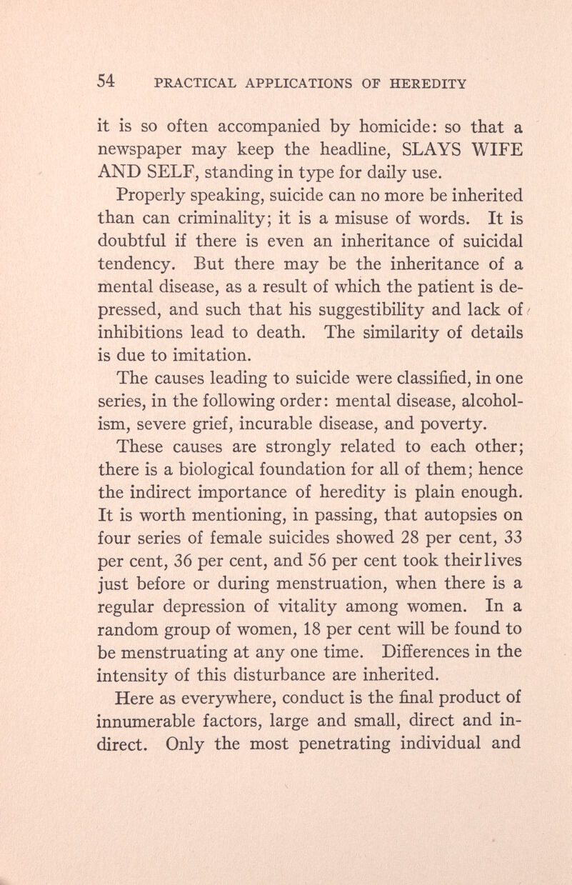 it is so often accompanied by homicide: so that a newspaper may keep the headline, SLAYS WIFE AND SELF, standing in type for daily use. Properly speaking, suicide can no more be inherited than can criminality; it is a misuse of words. It is doubtful if there is even an inheritance of suicidal tendency. But there may be the inheritance of a mental disease, as a result of which the patient is de pressed, and such that his suggestibility and lack of ' inhibitions lead to death. The similarity of details is due to imitation. The causes leading to suicide were classified, in one series, in the following order : mental disease, alcohol ism, severe grief, incurable disease, and poverty. These causes are strongly related to each other; there is a biological foundation for all of them; hence the indirect importance of heredity is plain enough. It is worth mentioning, in passing, that autopsies on four series of female suicides showed 28 per cent, 33 per cent, 36 per cent, and 56 per cent took their lives just before or during menstruation, when there is a regular depression of vitality among women. In a random group of women, 18 per cent will be found to be menstruating at any one time. Differences in the intensity of this disturbance are inherited. Here as everywhere, conduct is the final product of innumerable factors, large and small, direct and in direct. Only the most penetrating individual and