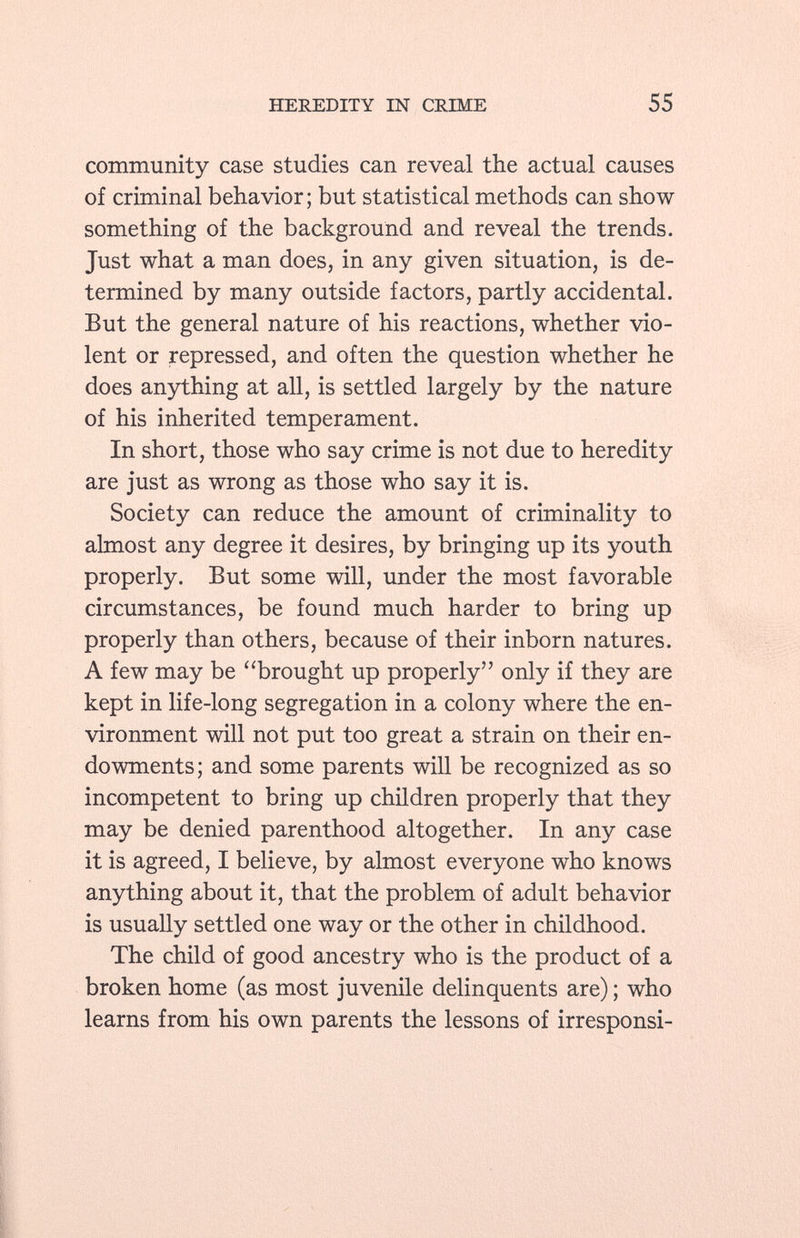 community case studies can reveal the actual causes of criminal behavior; but statistical methods can show something of the background and reveal the trends. Just what a man does, in any given situation, is de termined by many outside factors, partly accidental. But the general nature of his reactions, whether vio lent or repressed, and often the question whether he does anything at all, is settled largely by the nature of his inherited temperament. In short, those who say crime is not due to heredity are just as wrong as those who say it is. Society can reduce the amount of criminality to almost any degree it desires, by bringing up its youth properly. But some will, under the most favorable circumstances, be found much harder to bring up properly than others, because of their inborn natures. A few may be (l 'brought up properly only if they are kept in life-long segregation in a colony where the en vironment will not put too great a strain on their en dowments; and some parents will be recognized as so incompetent to bring up children properly that they may be denied parenthood altogether. In any case it is agreed, I believe, by almost everyone who knows anything about it, that the problem of adult behavior is usually settled one way or the other in childhood. The child of good ancestry who is the product of a broken home (as most juvenile delinquents are) ; who learns from his own parents the lessons of irresponsi-