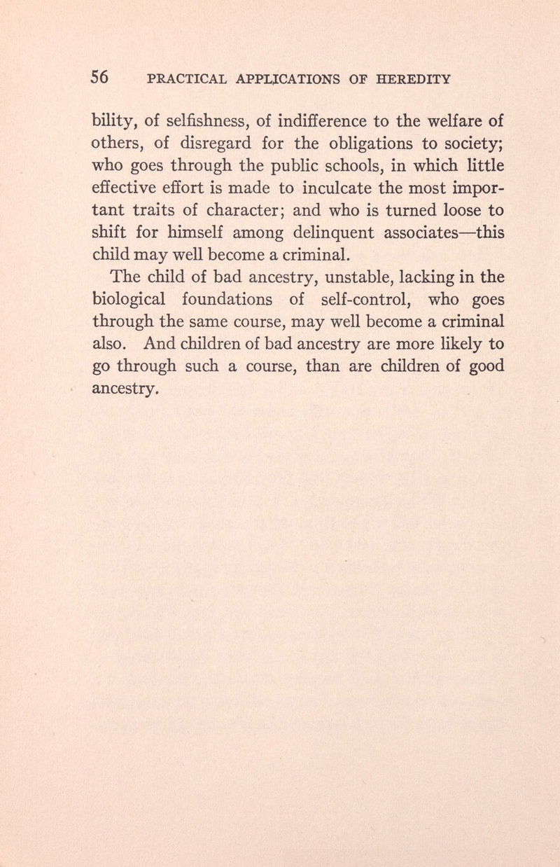 bility, of selfishness, of indifference to the welfare of others, of disregard for the obligations to society; who goes through the public schools, in which little effective effort is made to inculcate the most impor tant traits of character; and who is turned loose to shift for himself among delinquent associates—this child may well become a criminal. The child of bad ancestry, unstable, lacking in the biological foundations of self-control, who goes through the same course, may well become a criminal also. And children of bad ancestry are more likely to go through such a course, than are children of good ancestry.