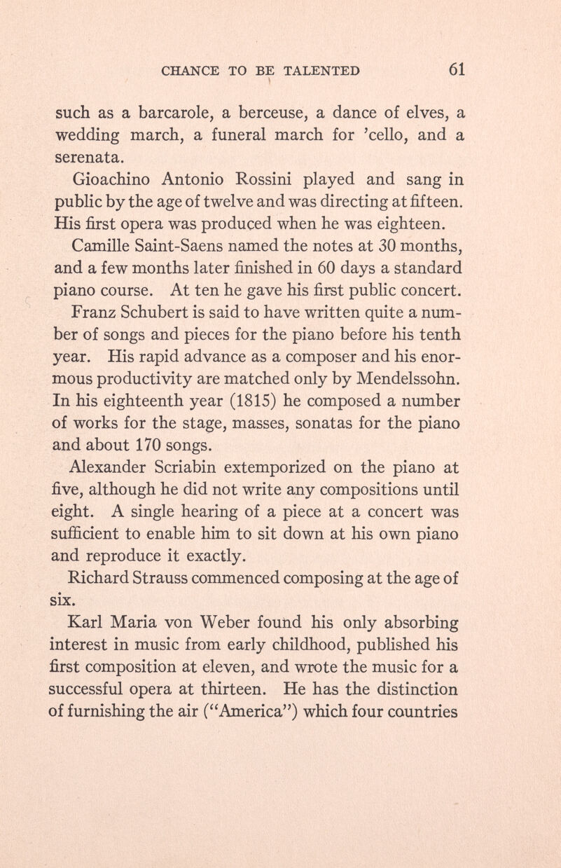 such as a barcarole, a berceuse, a dance of elves, a wedding march, a funeral march for 'cello, and a serenata. Gioachino Antonio Rossini played and sang in public by the age of twelve and was directing at fifteen. His first opera was produced when he was eighteen. Camille Saint-Saens named the notes at 30 months, and a few months later finished in 60 days a standard piano course. At ten he gave his first public concert. Franz Schubert is said to have written quite a num ber of songs and pieces for the piano before his tenth year. His rapid advance as a composer and his enor mous productivity are matched only by Mendelssohn. In his eighteenth year (1815) he composed a number of works for the stage, masses, sonatas for the piano and about 170 songs. Alexander Scriabin extemporized on the piano at five, although he did not write any compositions until eight. A single hearing of a piece at a concert was sufficient to enable him to sit down at his own piano and reproduce it exactly. Richard Strauss commenced composing at the age of six. Karl Maria von Weber found his only absorbing interest in music from early childhood, published his first composition at eleven, and wrote the music for a successful opera at thirteen. He has the distinction of furnishing the air (America) which four countries