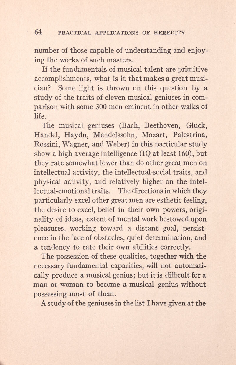 number of those capable of understanding and enjoy ing the works of such masters. If the fundamentals of musical talent are primitive accomplishments, what is it that makes a great musi cian? Some light is thrown on this question by a study of the traits of eleven musical geniuses in com parison with some 300 men eminent in other walks of life. The musical geniuses (Bach, Beethoven, Gluck, Handel, Haydn, Mendelssohn, Mozart, Palestrina, Rossini, Wagner, and Weber) in this particular study show a high average intelligence (IQ at least 160), but they rate somewhat lower than do other great men on intellectual activity, the intellectual-social traits, and physical activity, and relatively higher on the intel lectual-emotional traits. The directions in which they particularly excel other great men are esthetic feeling, the desire to excel, belief in their own powers, origi nality of ideas, extent of mental work bestowed upon pleasures, working toward a distant goal, persist ence in the face of obstacles, quiet determination, and a tendency to rate their own abilities correctly. The possession of these qualities, together with the necessary fundamental capacities, will not automati cally produce a musical genius ; but it is difficult for a man or woman to become a musical genius without possessing most of them. A study of the geniuses in the list I have given at the