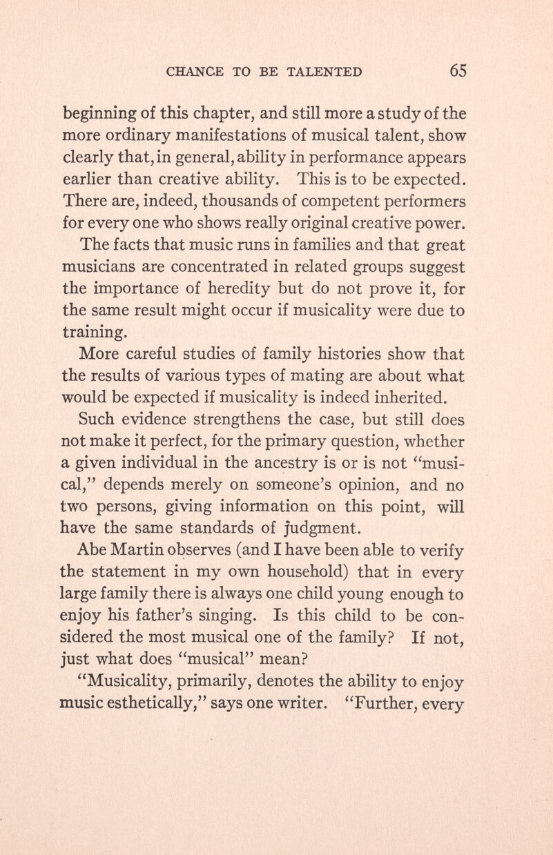 beginning of this chapter, and still more a study of the more ordinary manifestations of musical talent, show clearly that, in general, ability in performance appears earlier than creative ability. This is to be expected. There are, indeed, thousands of competent performers for every one who shows really original creative power. The facts that music runs in families and that great musicians are concentrated in related groups suggest the importance of heredity but do not prove it, for the same result might occur if musicality were due to training. More careful studies of family histories show that the results of various types of mating are about what would be expected if musicality is indeed inherited. Such evidence strengthens the case, but still does not make it perfect, for the primary question, whether a given individual in the ancestry is or is not musi cal, depends merely on someone's opinion, and no two persons, giving information on this point, will have the same standards of Judgment. Abe Martin observes (and I have been able to verify the statement in my own household) that in every large family there is always one child young enough to enjoy his father's singing. Is this child to be con sidered the most musical one of the family? If not, just what does musical mean? Musicality, primarily, denotes the ability to enjoy music esthetically, says one writer. Further, every