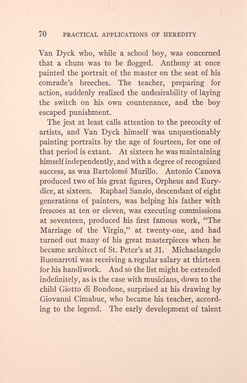 Van Dyck who, while a school boy, was concerned that a chum was to be flogged. Anthony at once painted the portrait of the master on the seat of his comrade's breeches. The teacher, preparing for action, suddenly realized the undesirability of laying the switch on his own countenance, and the boy escaped punishment. The jest at least calls attention to the precocity of artists, and Van Dyck himself was unquestionably painting portraits by the age of fourteen, for one of that period is extant. At sixteen he was maintaining himself independently, and with a degree of recognized success, as was Bartolomé Murillo. Antonio Canova produced two of his great figures, Orpheus and Eury dice, at sixteen. Raphael Sanzio, descendant of eight generations of painters, was helping his father with frescoes at ten or eleven, was executing commissions at seventeen, produced his first famous work, The Marriage of the Virgin, at twenty-one, and had turned out many of his great masterpieces when he became architect of St. Peter's at 31. Michaelangelo Buonarroti was receiving a regular salary at thirteen for his handiwork. And so the list might be extended indefinitely, as is the case with musicians, down to the child Giotto di Bondone, surprised at his drawing by Giovanni Cimabue, who became his teacher, accord ing to the legend. The early development of talent