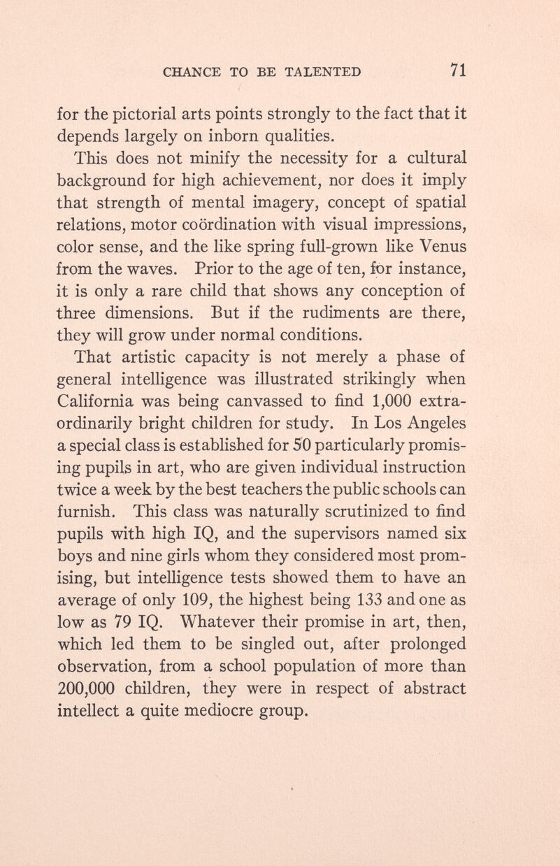 for the pictorial arts points strongly to the fact that it depends largely on inborn qualities. This does not minify the necessity for a cultural background for high achievement, nor does it imply that strength of mental imagery, concept of spatial relations, motor coordination with visual impressions, color sense, and the like spring full-grown like Venus from the waves. Prior to the age of ten, for instance, it is only a rare child that shows any conception of three dimensions. But if the rudiments are there, they will grow under normal conditions. That artistic capacity is not merely a phase of general intelligence was illustrated strikingly when California was being canvassed to find 1,000 extra ordinarily bright children for study. In Los Angeles a special class is established for 50 particularly promis ing pupils in art, who are given individual instruction twice a week by the best teachers the public schools can furnish. This class was naturally scrutinized to find pupils with high IQ, and the supervisors named six boys and nine girls whom they considered most prom ising, but intelligence tests showed them to have an average of only 109, the highest being 133 and one as low as 79 IQ. Whatever their promise in art, then, which led them to be singled out, after prolonged observation, from a school population of more than 200,000 children, they were in respect of abstract intellect a quite mediocre group.