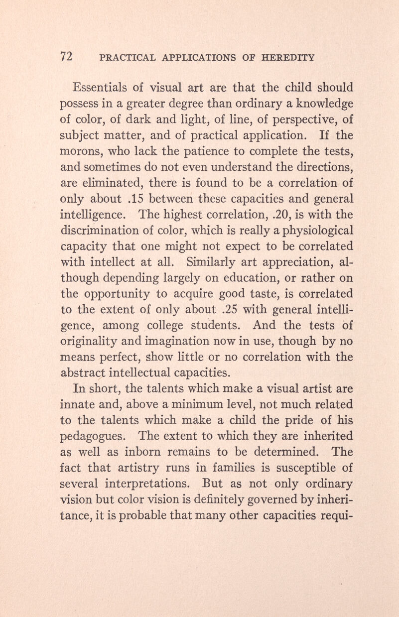 Essentials of visual art are that the child should possess in a greater degree than ordinary a knowledge of color, of dark and light, of line, of perspective, of subject matter, and of practical application. If the morons, who lack the patience to complete the tests, and sometimes do not even understand the directions, are eliminated, there is found to be a correlation of only about .15 between these capacities and general intelligence. The highest correlation, .20, is with the discrimination of color, which is really a physiological capacity that one might not expect to be correlated with intellect at all. Similarly art appreciation, al though depending largely on education, or rather on the opportunity to acquire good taste, is correlated to the extent of only about .25 with general intelli gence, among college students. And the tests of originality and imagination now in use, though by no means perfect, show little or no correlation with the abstract intellectual capacities. In short, the talents which make a visual artist are innate and, above a minimum level, not much related to the talents which make a child the pride of his pedagogues. The extent to which they are inherited as well as inborn remains to be determined. The fact that artistry runs in families is susceptible of several interpretations. But as not only ordinary vision but color vision is definitely governed by inheri tance, it is probable that many other capacities requi