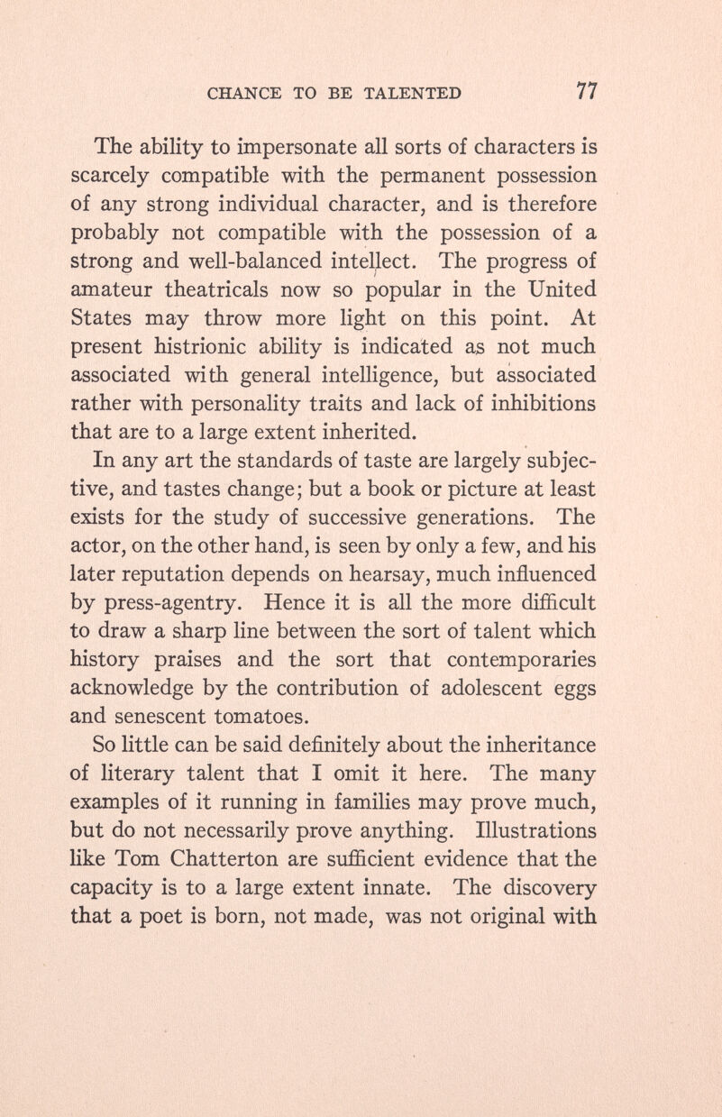 The ability to impersonate all sorts of characters is scarcely compatible with the permanent possession of any strong individual character, and is therefore probably not compatible with the possession of a strong and well-balanced intellect. The progress of amateur theatricals now so popular in the United States may throw more light on this point. At present histrionic ability is indicated as not much associated with general intelligence, but associated rather with personality traits and lack of inhibitions that are to a large extent inherited. In any art the standards of taste are largely subjec tive, and tastes change; but a book or picture at least exists for the study of successive generations. The actor, on the other hand, is seen by only a few, and his later reputation depends on hearsay, much influenced by press-agentry. Hence it is all the more difficult to draw a sharp line between the sort of talent which history praises and the sort that contemporaries acknowledge by the contribution of adolescent eggs and senescent tomatoes. So little can be said definitely about the inheritance of literary talent that I omit it here. The many examples of it running in families may prove much, but do not necessarily prove anything. Illustrations like Tom Chatterton are sufficient evidence that the capacity is to a large extent innate. The discovery that a poet is born, not made, was not original with