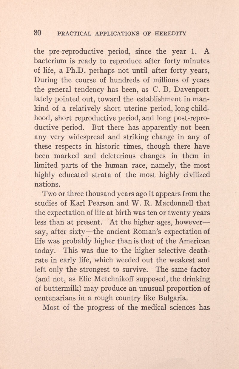 the pre-reproductive period, since the year 1. A bacterium is ready to reproduce after forty minutes of life, a Ph.D. perhaps not until after forty years, During the course of hundreds of millions of years the general tendency has been, as C. B. Davenport lately pointed out, toward the establishment in man kind of a relatively short uterine period, long child hood, short reproductive period, and long post-repro ductive period. But there has apparently not been any very widespread and striking change in any of these respects in historic times, though there have been marked and deleterious changes in them in limited parts of the human race, namely, the most highly educated strata of the most highly civilized nations. Two or three thousand years ago it appears from the studies of Karl Pearson and W. R. Macdonnell that the expectation of life at birth was ten or twenty years less than at present. At the higher ages, however— say, after sixty—the ancient Roman's expectation of life was probably higher than is that of the American today. This was due to the higher selective death- rate in early life, which weeded out the weakest and left only the strongest to survive. The same factor (and not, as Elie Metchnikofí supposed, the drinking of buttermilk) may produce an unusual proportion of centenarians in a rough country like Bulgaria. Most of the progress of the medical sciences has