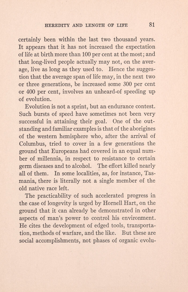 certainly been within the last two thousand years. It appears that it has not increased the expectation of life at birth more than 100 per cent at the most; and that long-lived people actually may not, on the aver age, live as long as they used to. Hence the sugges tion that the average span of life may, in the next two or three generations, be increased some 300 per cent or 400 per cent, involves an unheard-of speeding up of evolution. Evolution is not a sprint, but an endurance contest. Such bursts of speed have sometimes not been very successful in attaining their goal. One of the out standing and familiar examples is that of the aborigines of the western hemisphere who, after the arrival of Columbus, tried to cover in a few generations the ground that Europeans had covered in an equal num ber of millennia, in respect to resistance to certain germ diseases and to alcohol. The effort killed nearly all of them. In some localities, as, for instance, Tas mania, there is literally not a single member of the old native race left. The practicability of such accelerated progress in the case of longevity is urged by Hornell Hart, on the ground that it can already be demonstrated in other aspects of man's power to control his environment. He cites the development of edged tools, transporta tion, methods of warfare, and the like. But these are social accomplishments, not phases of organic evolu
