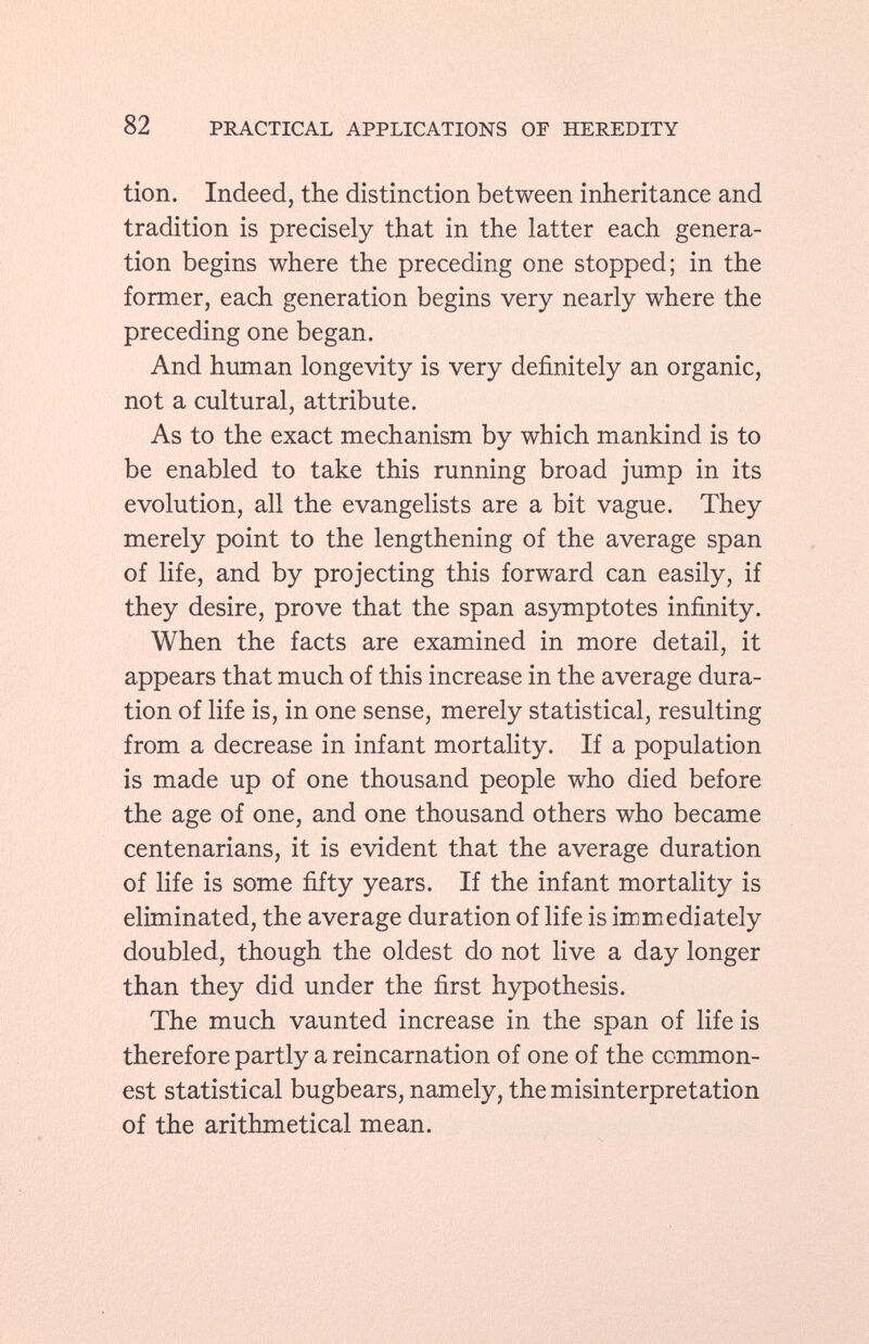 tion. Indeed, the distinction between inheritance and tradition is precisely that in the latter each genera tion begins where the preceding one stopped; in the former, each generation begins very nearly where the preceding one began. And human longevity is very definitely an organic, not a cultural, attribute. As to the exact mechanism by which mankind is to be enabled to take this running broad jump in its evolution, all the evangelists are a bit vague. They merely point to the lengthening of the average span of life, and by projecting this forward can easily, if they desire, prove that the span asymptotes infinity. When the facts are examined in more detail, it appears that much of this increase in the average dura tion of life is, in one sense, merely statistical, resulting from a decrease in infant mortality. If a population is made up of one thousand people who died before the age of one, and one thousand others who became centenarians, it is evident that the average duration of life is some fifty years. If the infant mortality is eliminated, the average duration of life is immediately doubled, though the oldest do not live a day longer than they did under the first hypothesis. The much vaunted increase in the span of life is therefore partly a reincarnation of one of the common est statistical bugbears, namely, the misinterpretation of the arithmetical mean.