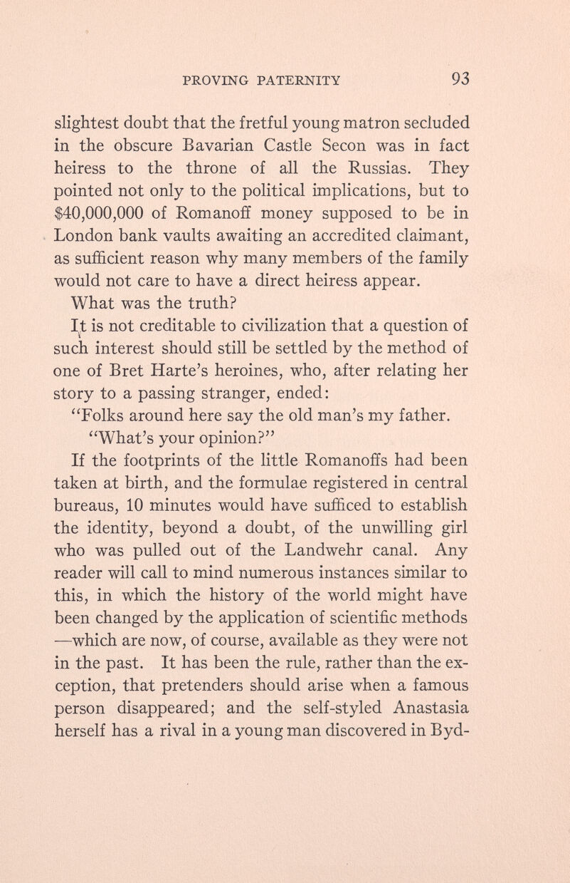 slightest doubt that the fretful young matron secluded in the obscure Bavarian Castle Seeon was in fact heiress to the throne of all the Russias. They pointed not only to the political implications, but to $40,000,000 of Romanoff money supposed to be in London bank vaults awaiting an accredited claimant, as sufficient reason why many members of the family would not care to have a direct heiress appear. What was the truth? It is not creditable to civilization that a question of such interest should still be settled by the method of one of Bret Harte's heroines, who, after relating her story to a passing stranger, ended: Folks around here say the old man's my father. What's your opinion? If the footprints of the little Romanoffs had been taken at birth, and the formulae registered in central bureaus, 10 minutes would have sufficed to establish the identity, beyond a doubt, of the unwilling girl who was pulled out of the Landwehr canal. Any reader will call to mind numerous instances similar to this, in which the history of the world might have been changed by the application of scientific methods —which are now, of course, available as they were not in the past. It has been the rule, rather than the ex ception, that pretenders should arise when a famous person disappeared; and the self-styled Anastasia herself has a rival in a young man discovered in Byd
