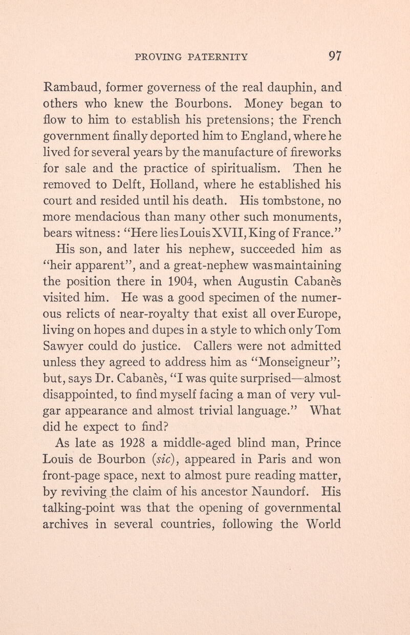 Rambaud, former governess of the real dauphin, and others who knew the Bourbons. Money began to flow to him to establish his pretensions; the French government finally deported him to England, where he lived for several years by the manufacture of fireworks for sale and the practice of spiritualism. Then he removed to Delft, Holland, where he established his court and resided until his death. His tombstone, no more mendacious than many other such monuments, bears witness: Here lies Louis XVII, King of France. His son, and later his nephew, succeeded him as heir apparent, and a great-nephew was maintaining the position there in 1904, when Augustin Cabanès visited him. He was a good specimen of the numer ous relicts of near-royalty that exist all over Europe, living on hopes and dupes in a style to which only Tom Sawyer could do justice. Callers were not admitted unless they agreed to address him as Monseigneur; but, says Dr. Cabanès, I was quite surprised—almost disappointed, to find myself facing a man of very vul gar appearance and almost trivial language. What did he expect to find? As late as 1928 a middle-aged blind man, Prince Louis de Bourbon (sic) , appeared in Paris and won front-page space, next to almost pure reading matter, by reviving the claim of his ancestor Naundorf. His talking-point was that the opening of governmental archives in several countries, following the World