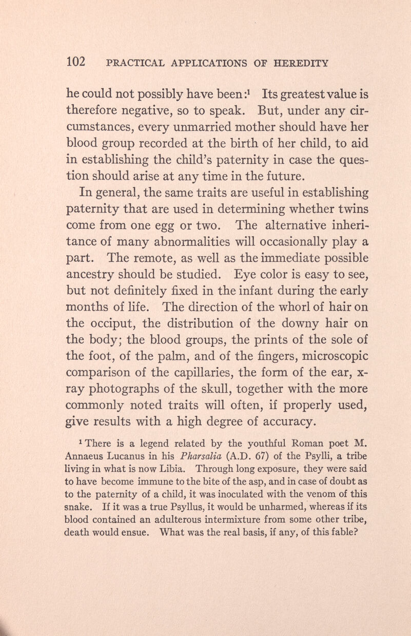 he could not possibly have been : l Its greatest value is therefore negative, so to speak. But, under any cir cumstances, every unmarried mother should have her blood group recorded at the birth of her child, to aid in establishing the child's paternity in case the ques tion should arise at any time in the future. In general, the same traits are useful in establishing paternity that are used in determining whether twins come from one egg or two. The alternative inheri tance of many abnormalities will occasionally play a part. The remote, as well as the immediate possible ancestry should be studied. Eye color is easy to see, but not definitely fixed in the infant during the early months of life. The direction of the whorl of hair on the occiput, the distribution of the downy hair on the body; the blood groups, the prints of the sole of the foot, of the palm, and of the fingers, microscopic comparison of the capillaries, the form of the ear, x- ray photographs of the skull, together with the more commonly noted traits will often, if properly used, give results with a high degree of accuracy. 1 There is a legend related by the youthful Roman poet M. Annaeus Lucanus in his Pharsalia (A.D. 67) of the Psylli, a tribe living in what is now Libia. Through long exposure, they were said to have become immune to the bite of the asp, and in case of doubt as to the paternity of a child, it was inoculated with the venom of this snake. If it was a true Psyllus, it would be unharmed, whereas if its blood contained an adulterous intermixture from some other tribe, death would ensue. What was the real basis, if any, of this fable? à