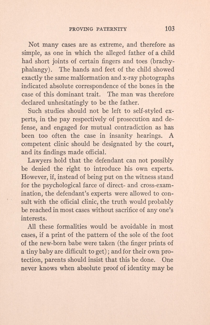 Not many cases are as extreme, and therefore as simple, as one in which the alleged father of a child had short joints of certain fingers and toes (brachy- phalangy). The hands and feet of the child showed exactly the same malformation and x-ray photographs indicated absolute correspondence of the bones in the case of this dominant trait. The man was therefore declared unhesitatingly to be the father. Such studies should not be left to self-styled ex perts, in the pay respectively of prosecution and de fense, and engaged for mutual contradiction as has been too often the case in insanity hearings. A competent clinic should be designated by the court, and its findings made official. Lawyers hold that the defendant can not possibly be denied the right to introduce his own experts. However, if, instead of being put on the witness stand for the psychological farce of direct- and cross-exam ination, the defendant's experts were allowed to con sult with the official clinic, the truth would probably be reached in most cases without sacrifice of any one's interests. All these formalities would be avoidable in most cases, if a print of the pattern of the sole of the foot of the new-born babe were taken (the finger prints of a tiny baby are difficult to get) ; and for their own pro tection, parents should insist that this be done. One never knows when absolute proof of identity may be