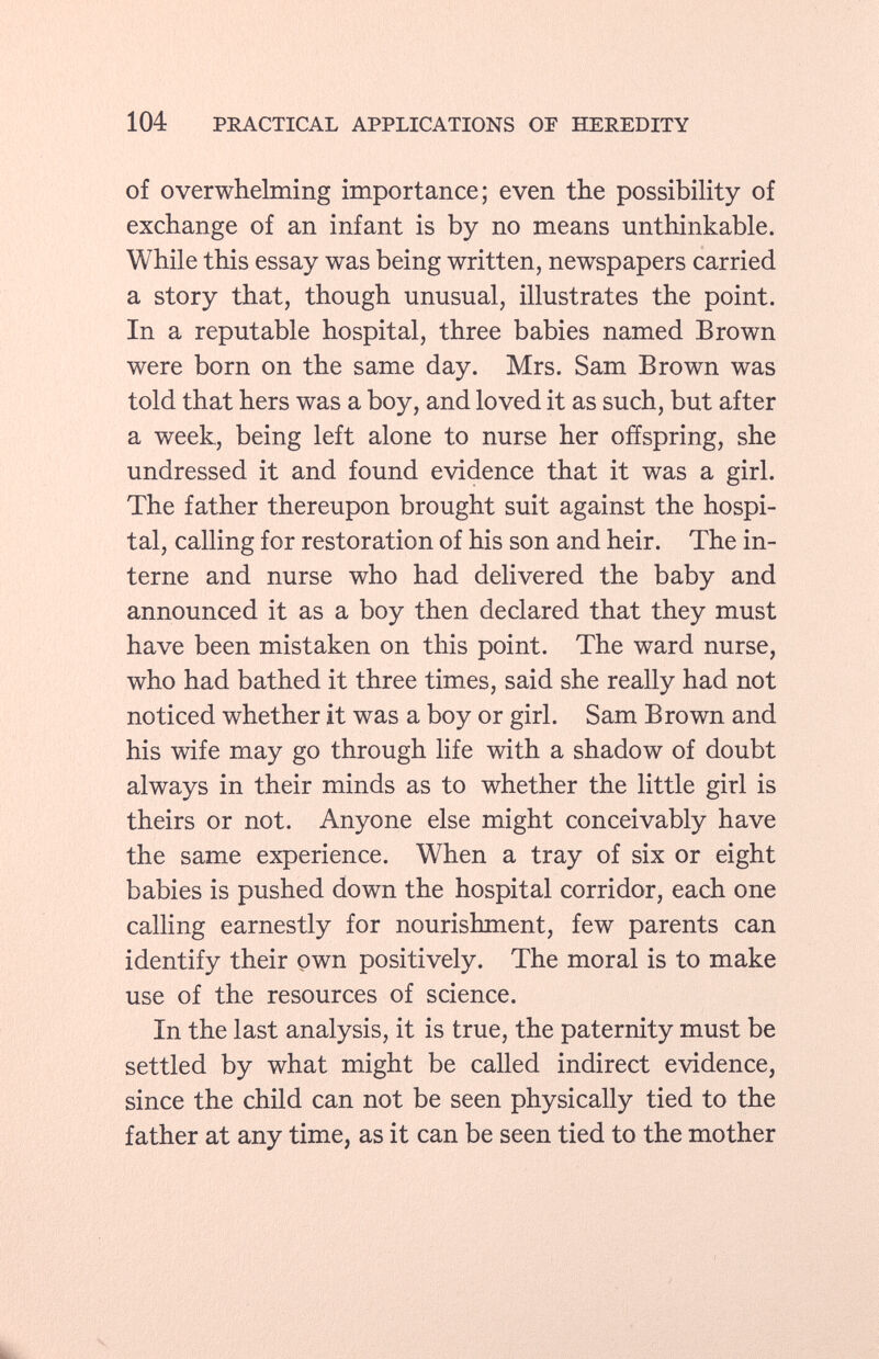 of overwhelming importance; even the possibility of exchange of an infant is by no means unthinkable. While this essay was being written, newspapers carried a story that, though unusual, illustrates the point. In a reputable hospital, three babies named Brown were born on the same day. Mrs. Sam Brown was told that hers was a boy, and loved it as such, but after a week, being left alone to nurse her offspring, she undressed it and found evidence that it was a girl. The father thereupon brought suit against the hospi tal, calling for restoration of his son and heir. The in terne and nurse who had delivered the baby and announced it as a boy then declared that they must have been mistaken on this point. The ward nurse, who had bathed it three times, said she really had not noticed whether it was a boy or girl. Sam Brown and his wife may go through life with a shadow of doubt always in their minds as to whether the little girl is theirs or not. Anyone else might conceivably have the same experience. When a tray of six or eight babies is pushed down the hospital corridor, each one calling earnestly for nourishment, few parents can identify their own positively. The moral is to make use of the resources of science. In the last analysis, it is true, the paternity must be settled by what might be called indirect evidence, since the child can not be seen physically tied to the father at any time, as it can be seen tied to the mother