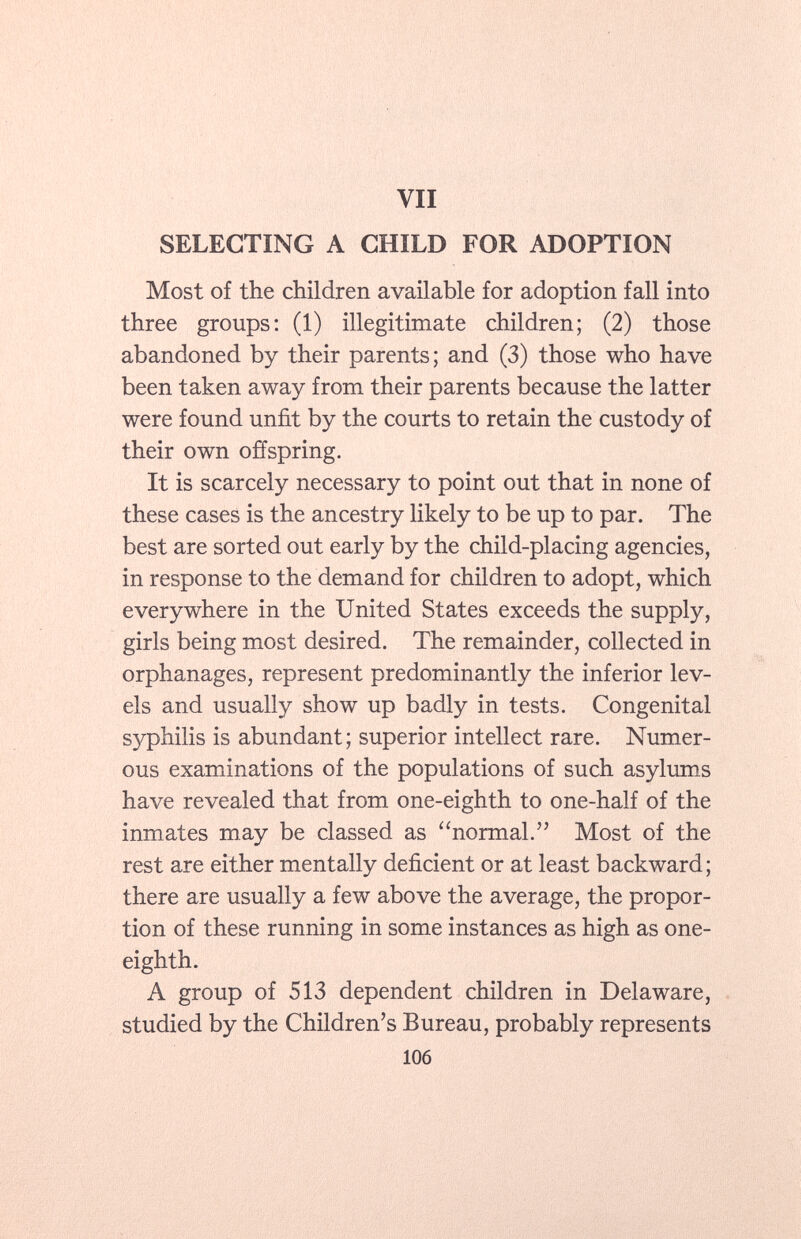 SELECTING A CHILD FOR ADOPTION Most of the children available for adoption fall into three groups: (1) illegitimate children; (2) those abandoned by their parents; and (3) those who have been taken away from their parents because the latter were found unfit by the courts to retain the custody of their own offspring. It is scarcely necessary to point out that in none of these cases is the ancestry likely to be up to par. The best are sorted out early by the child-placing agencies, in response to the demand for children to adopt, which everywhere in the United States exceeds the supply, girls being most desired. The remainder, collected in orphanages, represent predominantly the inferior lev els and usually show up badly in tests. Congenital syphilis is abundant; superior intellect rare. Numer ous examinations of the populations of such asylums have revealed that from one-eighth to one-half of the inmates may be classed as normal. Most of the rest are either mentally deficient or at least backward; there are usually a few above the average, the propor tion of these running in some instances as high as one- eighth. A group of 513 dependent children in Delaware, studied by the Children's Bureau, probably represents 106