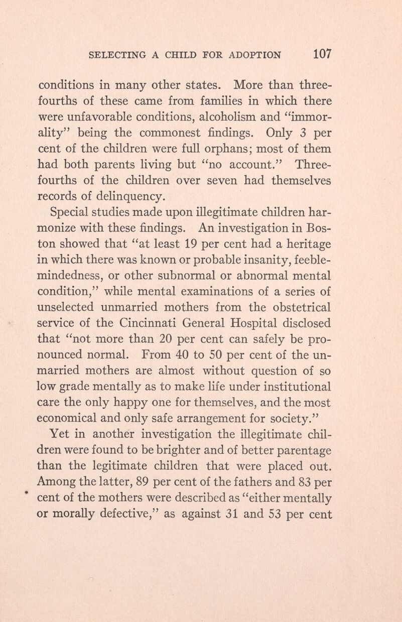 conditions in many other states. More than three- fourths of these came from families in which there were unfavorable conditions, alcoholism and immor ality being the commonest findings. Only 3 per cent of the children were full orphans; most of them had both parents living but no account. Three- fourths of the children over seven had themselves records of delinquency. Special studies made upon illegitimate children har monize with these findings. An investigation in Bos ton showed that at least 19 per cent had a heritage in which there was known or probable insanity, feeble mindedness, or other subnormal or abnormal mental condition, while mental examinations of a series of unselected unmarried mothers from the obstetrical service of the Cincinnati General Hospital disclosed that not more than 20 per cent can safely be pro nounced normal. From 40 to 50 per cent of the un married mothers are almost without question of so low grade mentally as to make life under institutional care the only happy one for themselves, and the most economical and only safe arrangement for society. Yet in another investigation the illegitimate chil dren were found to be brighter and of better parentage than the legitimate children that were placed out. Among the latter, 89 per cent of the fathers and 83 per cent of the mothers were described as either mentally or morally defective, as against 31 and 53 per cent