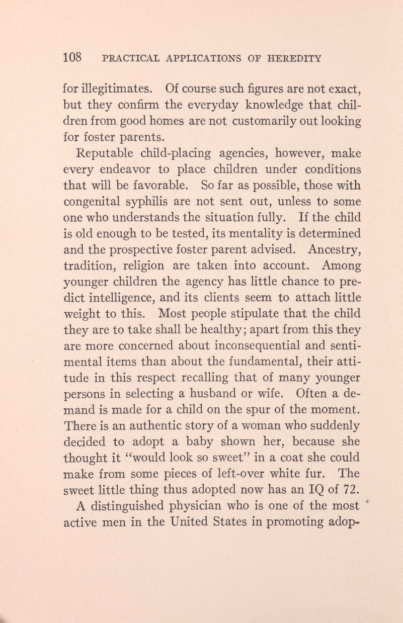 for illegitimates. Of course such figures are not exact, but they confirm the everyday knowledge that chil dren from good homes are not customarily out looking for foster parents. Reputable child-placing agencies, however, make every endeavor to place children under conditions that will be favorable. So far as possible, those with congenital syphilis are not sent out, unless to some one who understands the situation fully. If the child is old enough to be tested, its mentality is determined and the prospective foster parent advised. Ancestry, tradition, religion are taken into account. Among younger children the agency has little chance to pre dict intelligence, and its clients seem to attach little weight to this. Most people stipulate that the child they are to take shall be healthy; apart from this they are more concerned about inconsequential and senti mental items than about the fundamental, their atti tude in this respect recalling that of many younger persons in selecting a husband or wife. Often a de mand is made for a child on the spur of the moment. There is an authentic story of a woman who suddenly decided to adopt a baby shown her, because she thought it would look so sweet in a coat she could make from some pieces of left-over white fur. The sweet little thing thus adopted now has an IQ of 72. A distinguished physician who is one of the most active men in the United States in promoting adop