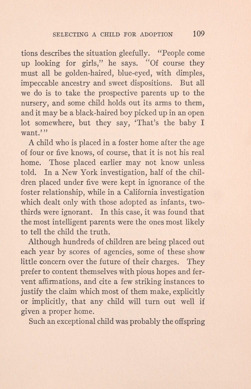 tions describes the situation gleefully. People come up looking for girls, he says. Of course they must all be golden-haired, blue-eyed, with dimples, impeccable ancestry and sweet dispositions. But all we do is to take the prospective parents up to the nursery, and some child holds out its arms to them, and it may be a black-haired boy picked up in an open lot somewhere, but they say, 'That's the baby I want.'  A child who is placed in a foster home after the age of four or five knows, of course, that it is not his real home. Those placed earlier may not know unless told. In a New York investigation, half of the chil dren placed under five were kept in ignorance of the foster relationship, while in a California investigation which dealt only with those adopted as infants, two- thirds were ignorant. In this case, it was found that the most intelligent parents were the ones most likely to tell the child the truth. Although hundreds of children are being placed out each year by scores of agencies, some of these show little concern over the future of their charges. They prefer to content themselves with pious hopes and fer vent affirmations, and cite a few striking instances to justify the claim which most of them make, explicitly or implicitly, that any child will turn out well if given a proper home. Such an exceptional child was probably the offspring