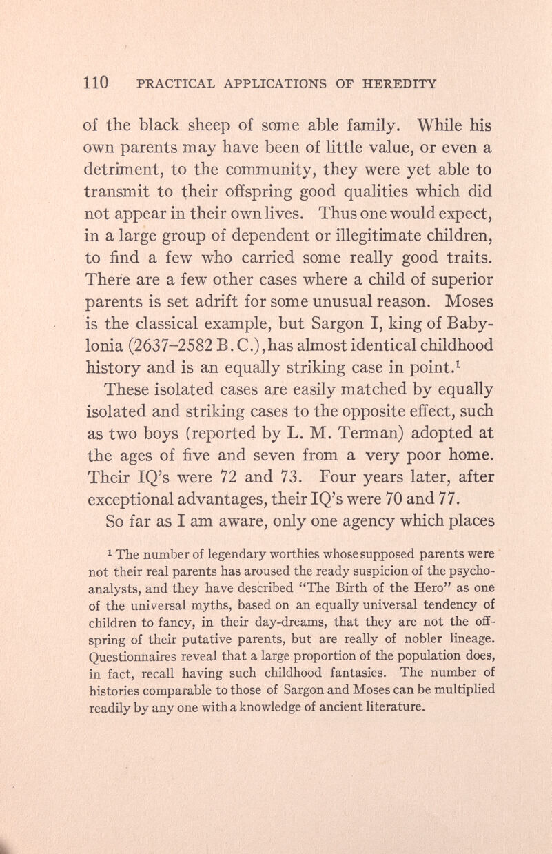 of the black sheep of some able family. While his own parents may have been of little value, or even a detriment, to the community, they were yet able to transmit to their offspring good qualities which did not appear in their own lives. Thus one would expect, in a large group of dependent or illegitimate children, to find a few who carried some really good traits. There are a few other cases where a child of superior parents is set adrift for some unusual reason. Moses is the classical example, but Sargon I, king of Baby lonia (2637-2582 B.C.), has almost identical childhood history and is an equally striking case in point. 1 These isolated cases are easily matched by equally isolated and striking cases to the opposite effect, such as two boys (reported by L. M. Terman) adopted at the ages of five and seven from a very poor home. Their IQ's were 72 and 73. Four years later, after exceptional advantages, their IQ's were 70 and 77. So far as I am aware, only one agency which places 1 The number of legendary worthies whose supposed parents were not their real parents has aroused the ready suspicion of the psycho analysts, and they have described The Birth of the Hero as one of the universal myths, based on an equally universal tendency of children to fancy, in their day-dreams, that they are not the off spring of their putative parents, but are really of nobler lineage. Questionnaires reveal that a large proportion of the population does, in fact, recall having such childhood fantasies. The number of histories comparable to those of Sargon and Moses can be multiplied readily by any one with a knowledge of ancient literature.