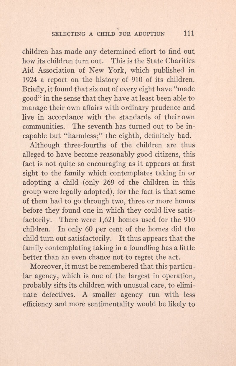 re SELECTING A CHILD FOR ADOPTION 111 children has made any determined effort to find out how its children turn out. This is the State Charities Aid Association of New York, which published in 1924 a report on the history of 910 of its children. Briefly, it found that six out of every eight have made good in the sense that they have at least been able to manage their own affairs with ordinary prudence and live in accordance with the standards of their own communities. The seventh has turned out to be in capable but harmless; the eighth, definitely bad. Although three-fourths of the children are thus alleged to have become reasonably good citizens, this fact is not quite so encouraging as it appears at first sight to the family which contemplates taking in or adopting a child (only 269 of the children in this group were legally adopted), for the fact is that some of them had to go through two, three or more homes before they found one in which they could live satis factorily. There were 1,621 homes used for the 910 children. In only 60 per cent of the homes did the child turn out satisfactorily. It thus appears that the family contemplating taking in a foundling has a little better than an even chance not to regret the act. Moreover, it must be remembered that this particu lar agency, which is one of the largest in operation, probably sifts its children with unusual care, to elimi nate defectives. A smaller agency run with less efficiency and more sentimentality would be likely to