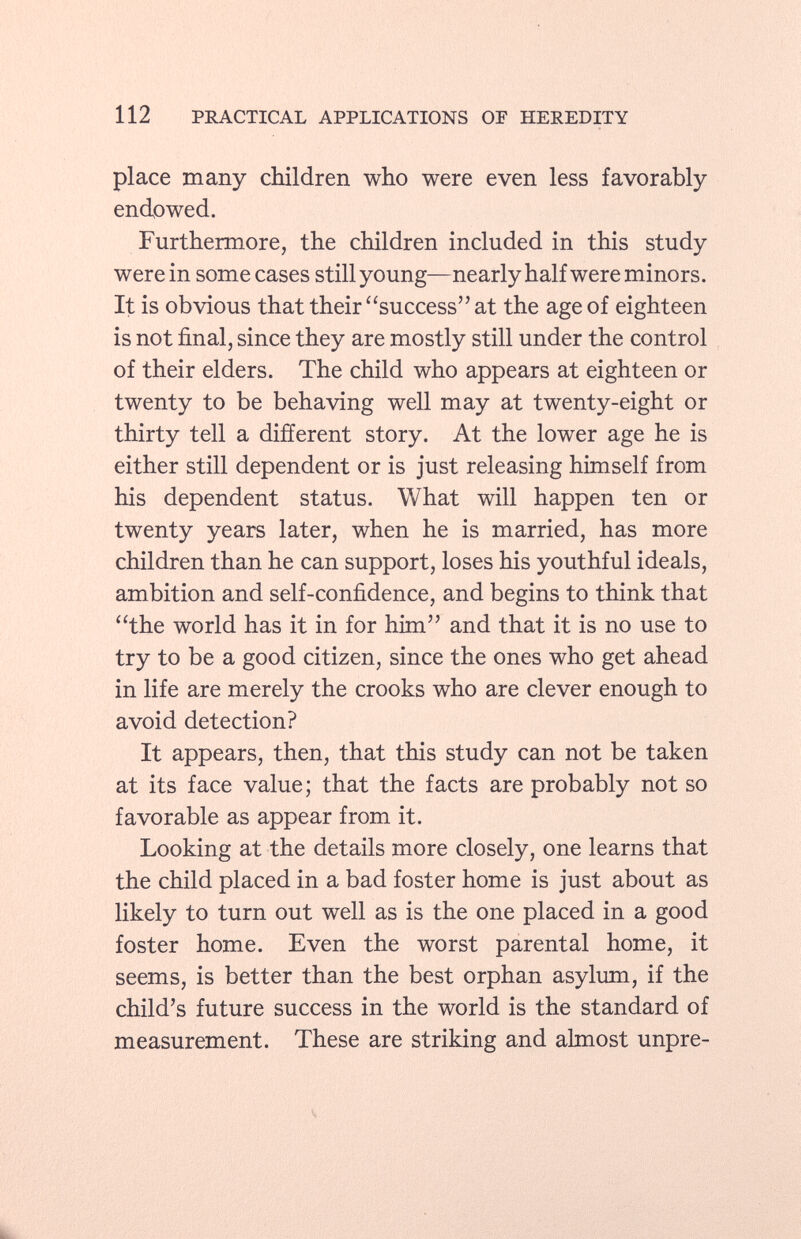 place many children who were even less favorably endowed. Furthermore, the children included in this study were in some cases still young—nearly half were minors. It is obvious that their success at the age of eighteen is not final, since they are mostly still under the control of their elders. The child who appears at eighteen or twenty to be behaving well may at twenty-eight or thirty tell a different story. At the lower age he is either still dependent or is just releasing himself from his dependent status. What will happen ten or twenty years later, when he is married, has more children than he can support, loses his youthful ideals, ambition and self-confidence, and begins to think that the world has it in for him and that it is no use to try to be a good citizen, since the ones who get ahead in life are merely the crooks who are clever enough to avoid detection? It appears, then, that this study can not be taken at its face value; that the facts are probably not so favorable as appear from it. Looking at the details more closely, one learns that the child placed in a bad foster home is just about as likely to turn out well as is the one placed in a good foster home. Even the worst parental home, it seems, is better than the best orphan asylum, if the child's future success in the world is the standard of measurement. These are striking and almost unpre