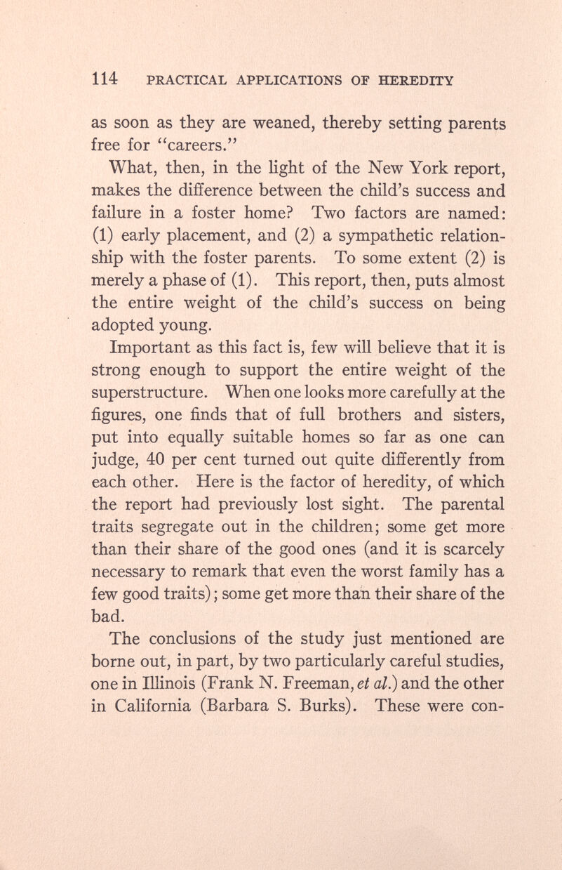 as soon as they are weaned, thereby setting parents free for careers. What, then, in the light of the New York report, makes the difference between the child's success and failure in a foster home? Two factors are named: (1) early placement, and (2) a sympathetic relation ship with the foster parents. To some extent (2) is merely a phase of (1). This report, then, puts almost the entire weight of the child's success on being adopted young. Important as this fact is, few will believe that it is strong enough to support the entire weight of the superstructure. When one looks more carefully at the figures, one finds that of full brothers and sisters, put into equally suitable homes so far as one can judge, 40 per cent turned out quite differently from each other. Here is the factor of heredity, of which the report had previously lost sight. The parental traits segregate out in the children; some get more than their share of the good ones (and it is scarcely necessary to remark that even the worst family has a few good traits) ; some get more than their share of the bad. The conclusions of the study just mentioned are borne out, in part, by two particularly careful studies, one in Illinois (Frank N. Freeman, et al) and the other in California (Barbara S. Burks). These were con-