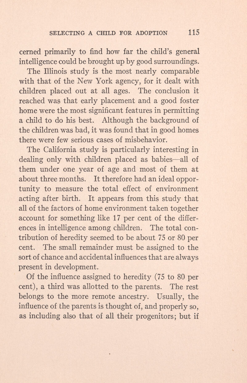 cerned primarily to find how far the child's general intelligence could be brought up by good surroundings. The Illinois study is the most nearly comparable with that of the New York agency, for it dealt with children placed out at all ages. The conclusion it reached was that early placement and a good foster home were the most significant features in permitting a child to do his best. Although the background of the children was bad, it was found that in good homes there were few serious cases of misbehavior. The California study is particularly interesting in dealing only with children placed as babies—all of them under one year of age and most of them at about three months. It therefore had an ideal oppor tunity to measure the total effect of environment acting after birth. It appears from this study that all of the factors of home environment taken together account for something like 17 per cent of the differ ences in intelligence among children. The total con tribution of heredity seemed to be about 75 or 80 per cent. The small remainder must be assigned to the sort of chance and accidental influences that are always present in development. Of the influence assigned to heredity (75 to 80 per cent), a third was allotted to the parents. The rest belongs to the more remote ancestry. Usually, the influence of the parents is thought of, and properly so, as including also that of all their progenitors; but if