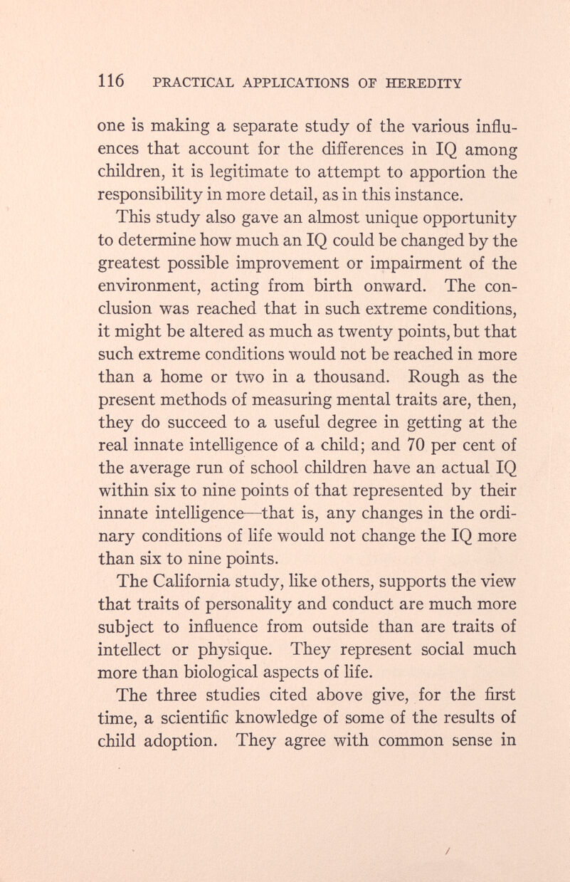 one is making a separate study of the various influ ences that account for the differences in IQ among children, it is legitimate to attempt to apportion the responsibility in more detail, as in this instance. This study also gave an almost unique opportunity to determine how much an IQ could be changed by the greatest possible improvement or impairment of the environment, acting from birth onward. The con clusion was reached that in such extreme conditions, it might be altered as much as twenty points, but that such extreme conditions would not be reached in more than a home or two in a thousand. Rough as the present methods of measuring mental traits are, then, they do succeed to a useful degree in getting at the real innate intelligence of a child; and 70 per cent of the average run of school children have an actual IQ within six to nine points of that represented by their innate intelligence—that is, any changes in the ordi nary conditions of life would not change the IQ more than six to nine points. The California study, like others, supports the view that traits of personality and conduct are much more subject to influence from outside than are traits of intellect or physique. They represent social much more than biological aspects of life. The three studies cited above give, for the first time, a scientific knowledge of some of the results of child adoption. They agree with common sense in /