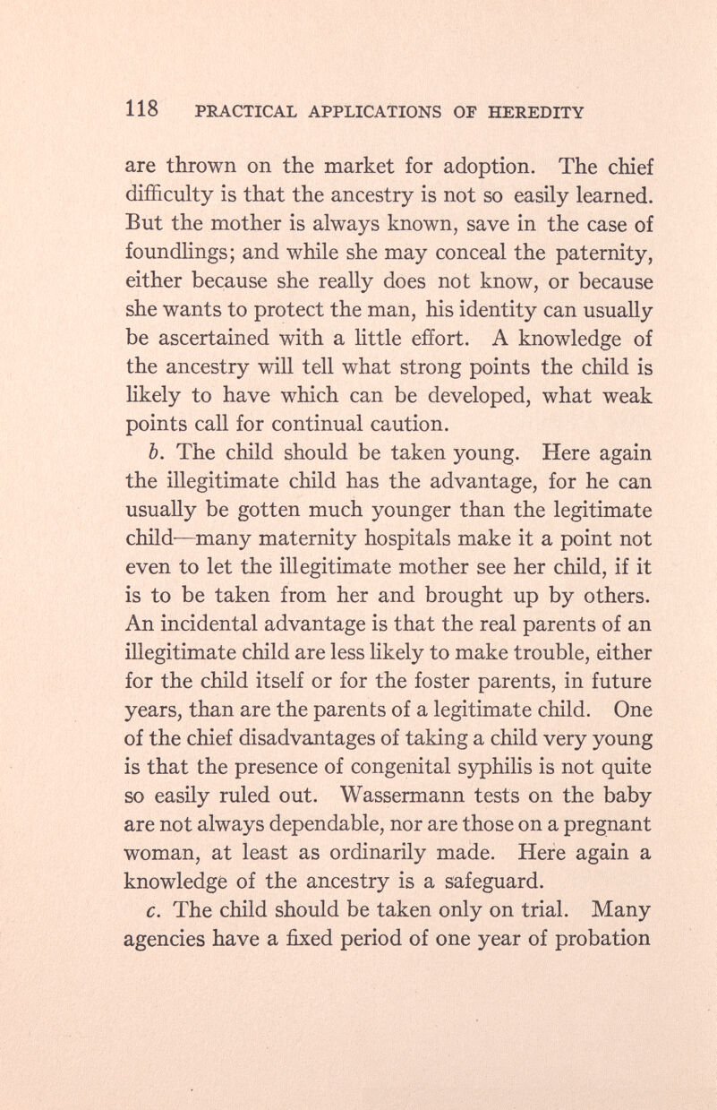 are thrown on the market for adoption. The chief difficulty is that the ancestry is not so easily learned. But the mother is always known, save in the case of foundlings; and while she may conceal the paternity, either because she really does not know, or because she wants to protect the man, his identity can usually be ascertained with a little effort. A knowledge of the ancestry will tell what strong points the child is likely to have which can be developed, what weak points call for continual caution. b. The child should be taken young. Here again the illegitimate child has the advantage, for he can usually be gotten much younger than the legitimate child—many maternity hospitals make it a point not even to let the illegitimate mother see her child, if it is to be taken from her and brought up by others. An incidental advantage is that the real parents of an illegitimate child are less likely to make trouble, either for the child itself or for the foster parents, in future years, than are the parents of a legitimate child. One of the chief disadvantages of taking a child very young is that the presence of congenital syphilis is not quite so easily ruled out. Wassermann tests on the baby are not always dependable, nor are those on a pregnant woman, at least as ordinarily made. Here again a knowledge of the ancestry is a safeguard. c. The child should be taken only on trial. Many agencies have a fixed period of one year of probation