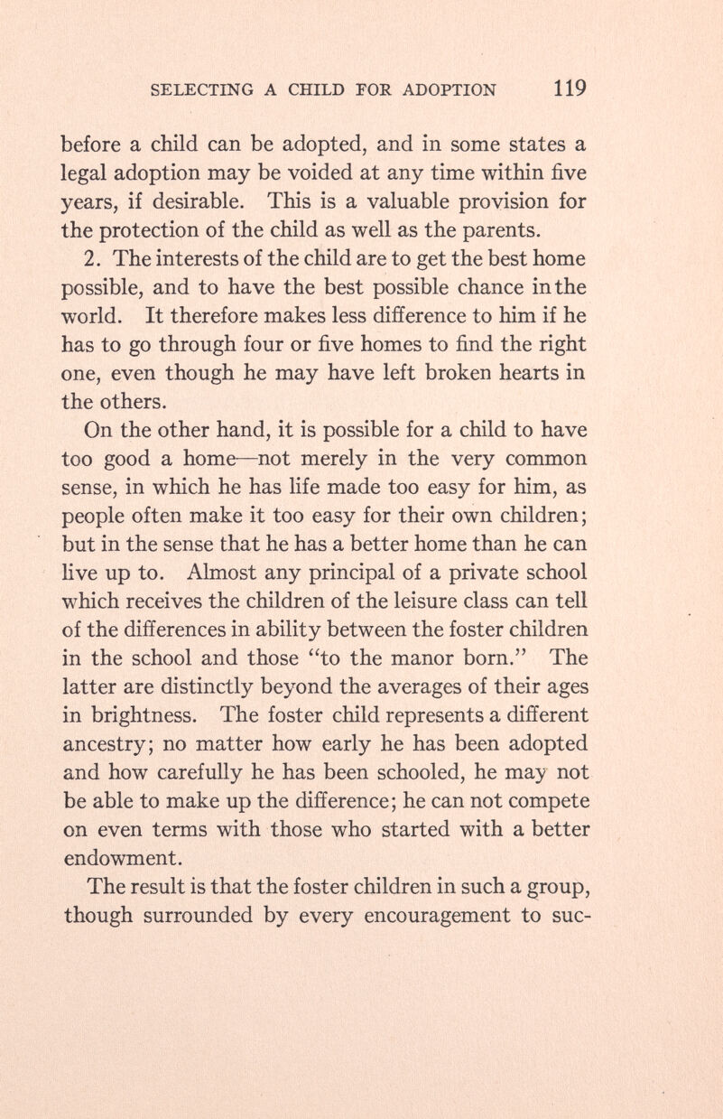 before a child can be adopted, and in some states a legal adoption may be voided at any time within five years, if desirable. This is a valuable provision for the protection of the child as well as the parents. 2. The interests of the child are to get the best home possible, and to have the best possible chance in the world. It therefore makes less difference to him if he has to go through four or five homes to find the right one, even though he may have left broken hearts in the others. On the other hand, it is possible for a child to have too good a home—not merely in the very common sense, in which he has life made too easy for him, as people often make it too easy for their own children; but in the sense that he has a better home than he can live up to. Almost any principal of a private school which receives the children of the leisure class can tell of the differences in ability between the foster children in the school and those to the manor born. The latter are distinctly beyond the averages of their ages in brightness. The foster child represents a different ancestry; no matter how early he has been adopted and how carefully he has been schooled, he may not be able to make up the difference; he can not compete on even terms with those who started with a better endowment. The result is that the foster children in such a group, though surrounded by every encouragement to sue-