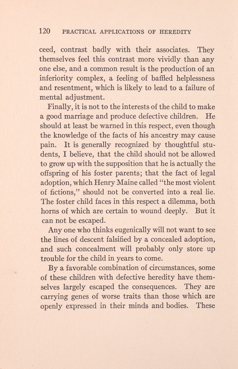 ceed, contrast badly with their associates. They themselves feel this contrast more vividly than any one else, and a common result is the production of an inferiority complex, a feeling of baffled helplessness and resentment, which is likely to lead to a failure of mental adjustment. Finally, it is not to the interests of the child to make a good marriage and produce defective children. He should at least be warned in this respect, even though the knowledge of the facts of his ancestry may cause pain. It is generally recognized by thoughtful stu dents, I believe, that the child should not be allowed to grow up with the supposition that he is actually the offspring of his foster parents; that the fact of legal adoption, which Henry Maine called the most violent of fictions, should not be converted into a real lie. The foster child faces in this respect a dilemma, both horns of which are certain to wound deeply. But it can not be escaped. Any one who thinks eugenically will not want to see the lines of descent falsified by a concealed adoption, and such concealment will probably only store up trouble for the child in years to come. By a favorable combination of circumstances, some of these children with defective heredity have them selves largely escaped the consequences. They are carrying genes of worse traits than those which are openly expressed in their minds and bodies. These