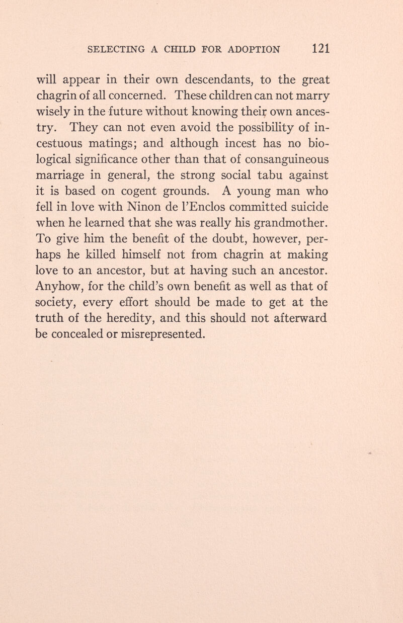 will appear in their own descendants, to the great chagrin of all concerned. These children can not marry wisely in the future without knowing theiç own ances try. They can not even avoid the possibility of in cestuous matings; and although incest has no bio logical significance other than that of consanguineous marriage in general, the strong social tabu against it is based on cogent grounds. A young man who fell in love with Ninon de l'Enclos committed suicide when he learned that she was really his grandmother. To give him the benefit of the doubt, however, per haps he killed himself not from chagrin at making love to an ancestor, but at having such an ancestor. Anyhow, for the child's own benefit as well as that of society, every effort should be made to get at the truth of the heredity, and this should not afterward be concealed or misrepresented.