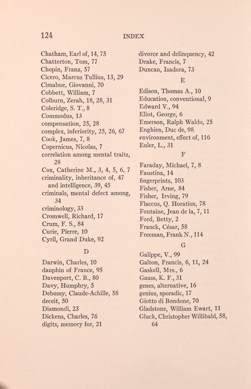 Chatham, Earl of, 14, 75 Chatterton, Tom, 77 Chopin, Franz, 57 Cicero, Marcus Tullius, 13, 29 Cimabue, Giovanni, 70 Cobbett, William, 7 Colburn, Zerah, 18, 28, 31 Coleridge, S. T., 8 Commodus, 13 compensation, 25, 28 complex, inferiority, 25, 26, 67 Cook, James, 7, 8 Copernicus, Nicolas, 7 correlation among mental traits, 28 Cox, Catherine M., 3, 4, 5, 6, 7 criminality, inheritance of, 47 and intelligence, 39, 45 criminals, mental defect among, 34 criminology, 33 Cromwell, Richard, 17 Crum, F. S., 84 Curie, Pierre, 10 Cyril, Grand Duke, 92 D Darwin, Charles, 10 dauphin of France, 95 Davenport, C. B., 80 Davy, Humphry, 5 Debussy, Claude-Achille, 58 deceit, 50 Diamondi, 23 Dickens, Charles, 76 digits, memory for, 21 divorce and delinquency, 42 Drake, Francis, 7 Duncan, Isadora, 73 E Edison, Thomas A., 10 Education, conventional, 9 Edward V., 94 Eliot, George, 6 Emerson, Ralph Waldo, 25 Enghien, Duc de, 98 environment, effect of, 116 Euler, L., 31 F Faraday, Michael, 7, 8 Faustina, 14 fingerprints, 103 Fisher, Arne, 84 Fisher, Irving, 79 Flaccus, Q. Horatius, 78 Fontaine, Jean de la, 7, 11 Ford, Betty, 2 Franck, César, 58 Freeman, Frank N., 114 G Galippe, V., 99 Galton, Francis, 6, 11, 24 Gaskell, Mrs., 6 Gauss, K. F., 31 genes, alternative, 16 genius, sporadic, 17 Giotto di Bondone, 70 Gladstone, William Ewart, 11 Gluck, Christopher Willibald, 58, 64