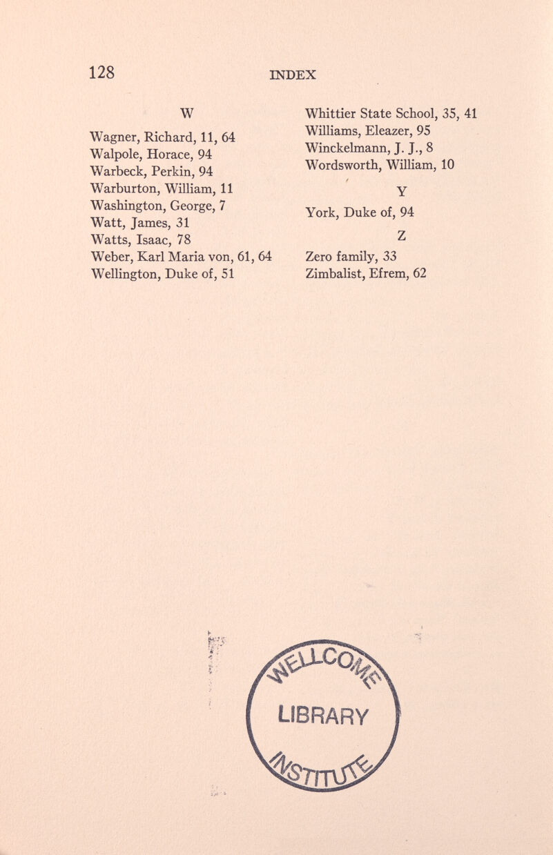 W Wagner, Richard, 11, 64 Walpole, Horace, 94 Warbeck, Perkin, 94 Warburton, William, 11 Washington, George, 7 Watt, James, 31 Watts, Isaac, 78 Weber, Karl Maria von, 61, 64 Wellington, Duke of, 51 Whittier State School, 35, 41 Williams, Eleazer, 95 Winckelmann, J. J., 8 Wordsworth, William, 10 t Y York, Duke of, 94 Z Zero family, 33 Zimbalist, Efrem, 62
