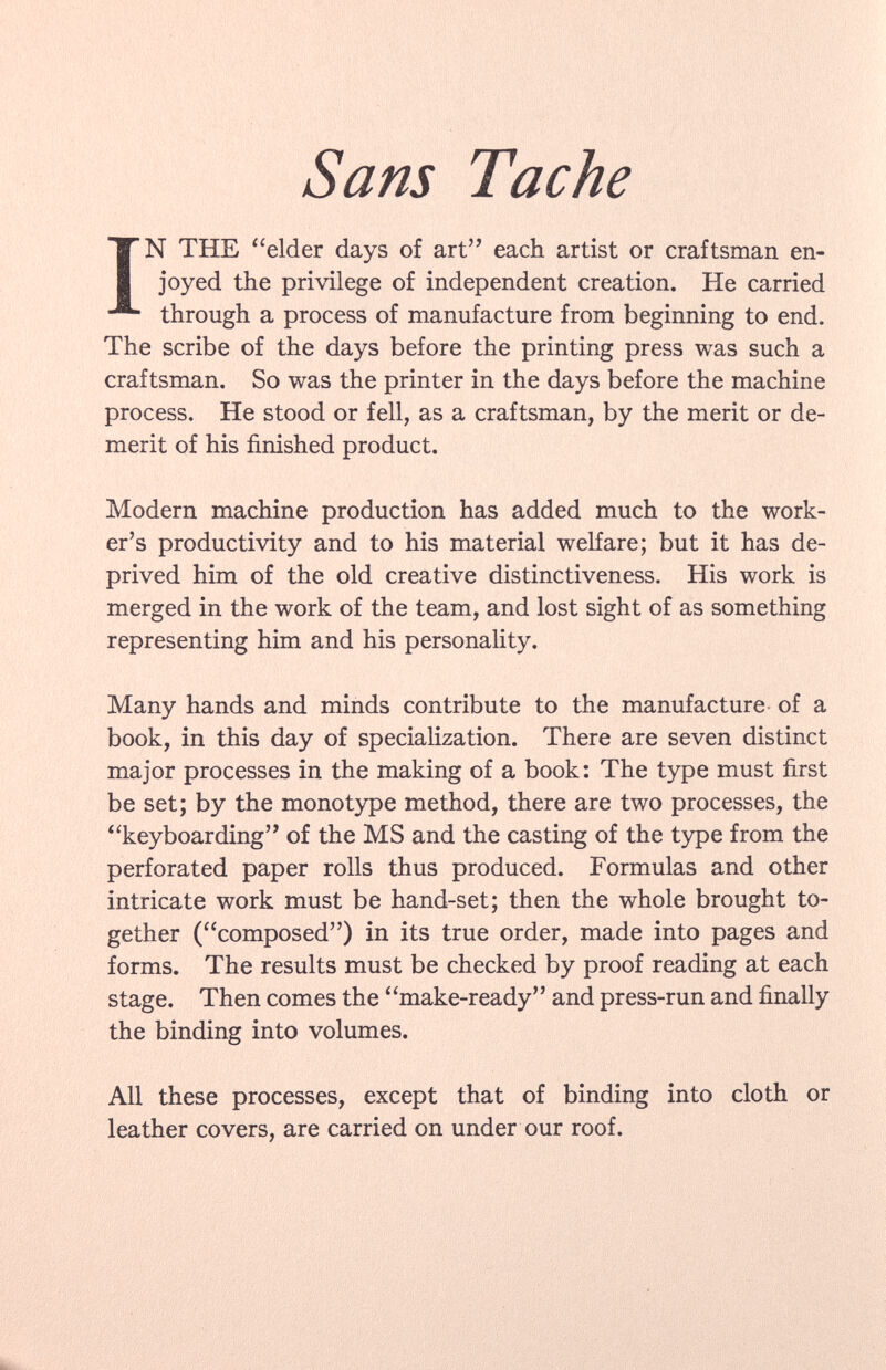 Sans IN THE elder days of art each artist or craftsman en joyed the privilege of independent creation. He carried through a process of manufacture from beginning to end. The scribe of the days before the printing press was such a craftsman. So was the printer in the days before the machine process. He stood or fell, as a craftsman, by the merit or de merit of his finished product. Modern machine production has added much to the work er's productivity and to his material welfare; but it has de prived him of the old creative distinctiveness. His work is merged in the work of the team, and lost sight of as something representing him and his personality. Many hands and minds contribute to the manufacture of a book, in this day of specialization. There are seven distinct major processes in the making of a book: The type must first be set; by the monotype method, there are two processes, the keyboarding of the MS and the casting of the type from the perforated paper rolls thus produced. Formulas and other intricate work must be hand-set; then the whole brought to gether (composed) in its true order, made into pages and forms. The results must be checked by proof reading at each stage. Then comes the make-ready and press-run and finally the binding into volumes. All these processes, except that of binding into cloth or leather covers, are carried on under our roof.