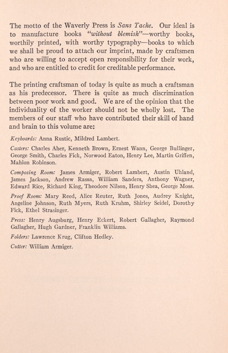 The motto of the Waverly Press is Sans Tache. Our ideal is to manufacture books without blemish —worthy books, worthily printed, with worthy typography—books to which we shall be proud to attach our imprint, made by craftsmen who are willing to accept open responsibility for their work, and who are entitled to credit for creditable performance. The printing craftsman of today is quite as much a craftsman as his predecessor. There is quite as much discrimination between poor work and good. We are of the opinion that the individuality of the worker should not be wholly lost. The members of our staff who have contributed their skill of hand and brain to this volume are: Keyboards: Anna Rustic, Mildred Lambert. Casters: Charles Aher, Kenneth Brown, Ernest Wann, George Bullinger, George Smith, Charles Fick, Norwood Eaton, Henry Lee, Martin Griffen, Mahlon Robinson. Composing Room: James Armiger, Robert Lambert, Austin Uhland, James Jackson, Andrew Rassa, William Sanders, Anthony Wagner, Edward Rice, Richard King, Theodore Nilson, Henry Shea, George Moss. Proof Room: Mary Reed, Alice Reuter, Ruth Jones, Audrey Knight, Angeline Johnson, Ruth Myers, Ruth Kruhm, Shirley Seidel, Dorothy Fick, Ethel Strasinger. Press: Henry Augsburg, Henry Eckert, Robert Gallagher, Raymond Gallagher, Hugh Gardner, Franklin Williams. Folders: Lawrence Krug, Clifton Hedley. Cutter: William Armiger.