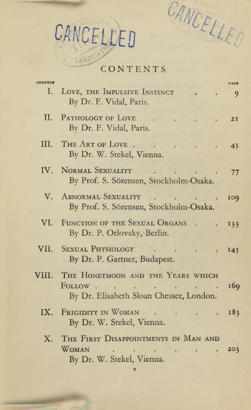 J. ^ CONTENTS chapter рас* I. Love, the Impulsive Instinct . . 9 By Dr. F. Vidal, Paris. II. Pathology of Love . . , .21 Bv Dr. F. Vidal, Paris. III. The Art of Love ..... 43 By Dr. W. Stekel, Vienna. IV. Normal Sexuality .... 77 By Prof. S. Sörensen, Stockholm-Osaka. V. Abnormal Sexuality . . . .109 By Prof. S. Sörensen, Stockholm-Osaka. VI. Function of the Sexual Organs . . 133 By Dr. P. Orlovsky, Berlin. VII. Sexual Physiology . . . .145 By Dr. P. Gartner, Budapest. VIII. The Honeymoon and the Years which Follow ....... 169 By Dr. Elisabeth Sloan Chesser, London. IX. Frigidity in Woman . , . .183 By Dr. W. Stekel, Vienna. X. The First Disappointments in Man and Woman ...... 203 By Dr. W. Stekel, Vienna.