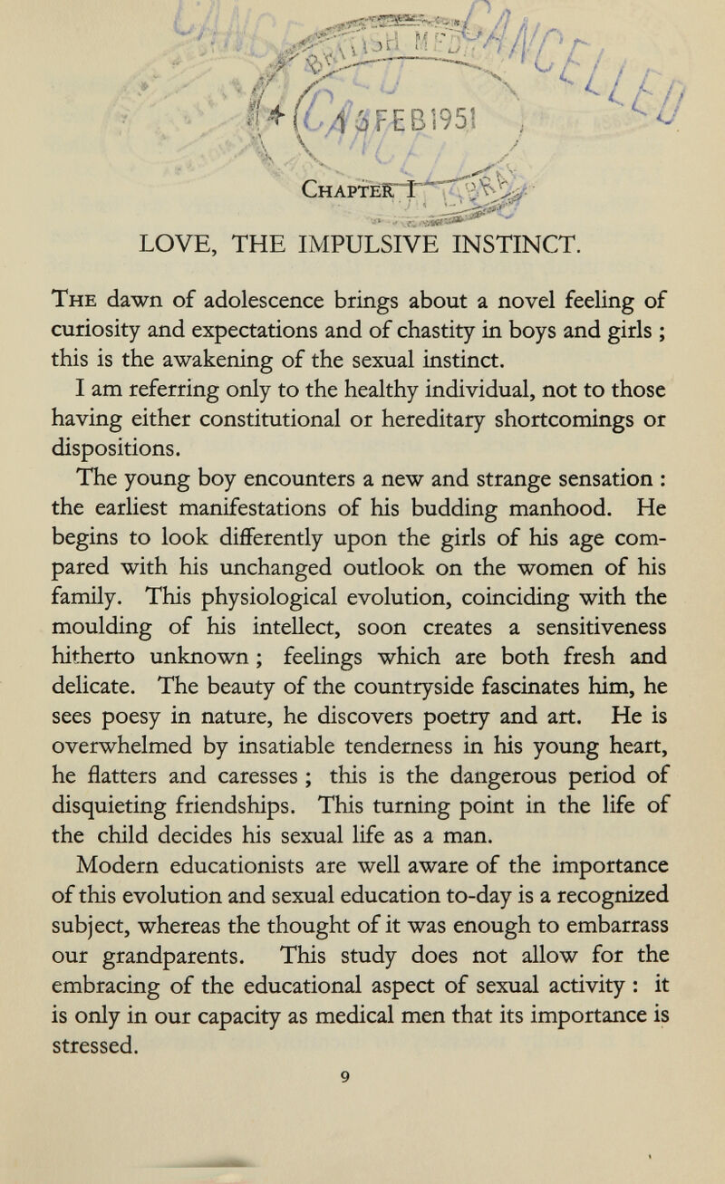 снартёгт Û LOVE, THE IMPULSIVE INSTINCT. The dawn of adolescence brings about a novel feeling of curiosity and expectations and of chastity in boys and girls ; this is the awakening of the sexual instinct. I am referring only to the healthy individual, not to those having either constitutional or hereditary shortcomings or dispositions. The young boy encounters a new and strange sensation : the earliest manifestations of his budding manhood. He begins to look differently upon the girls of his age com¬ pared with his unchanged outlook on the women of his family. This physiological evolution, coinciding with the moulding of his intellect, soon creates a sensitiveness hitherto unknown ; feelings which are both fresh and delicate. The beauty of the countryside fascinates him, he sees poesy in nature, he discovers poetry and art. He is overwhelmed by insatiable tenderness in his young heart, he flatters and caresses ; this is the dangerous period of disquieting friendships. This turning point in the life of the child decides his sexual life as a man. Modern educationists are well aware of the importance of this evolution and sexual education to-day is a recognized subject, whereas the thought of it was enough to embarrass our grandparents. This study does not allow for the embracing of the educational aspect of sexual activity : it is only in our capacity as medical men that its importance is stressed. 9 I