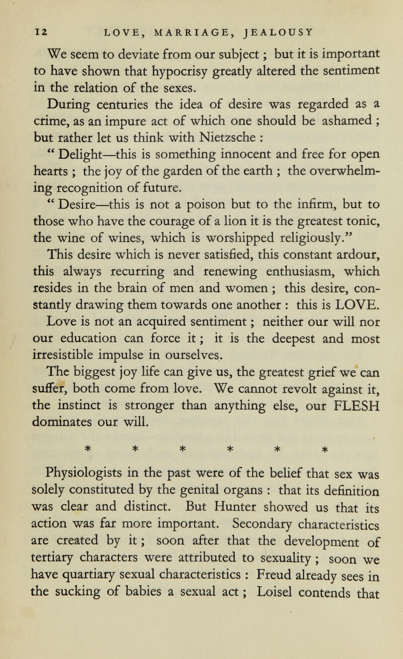 12 LOVE, MARRIAGE, JEALOUSY We seem to deviate from our subject ; but it is important to have shown that hypocrisy greatly altered the sentiment in the relation of the sexes. During centuries the idea of desire was regarded as a crime, as an impure act of which one should be ashamed ; but rather let us think with Nietzsche ;  Delight—^this is something innocent and free for open hearts ; the joy of the garden of the earth ; the overwhelm¬ ing recognition of future.  Desire—^this is not a poison but to the infirm, but to those who have the courage of a lion it is the greatest tonic, the wine of wines, which is worshipped religiously. This desire which is never satisfied, this constant ardour, this always recurring and renewing enthusiasm, which resides in the brain of men and women ; this desire, con¬ stantly drawing them towards one another : this is LOVE. Love is not an acquired sentiment ; neither our will nor our education can force it ; it is the deepest and most irresistible impulse in ourselves. The biggest joy life can give us, the greatest grief we can suffer, both come from love. We cannot revolt against it, the instinct is stronger than anything else, our FLESH dominates our will. ****** Physiologists in the past were of the belief that sex was solely constituted by the genital organs : that its definition was clear and distinct. But Hunter showed us that its action was far more important. Secondary characteristics are created by it ; soon after that the development of tertiary characters were attributed to sexuality ; soon we have quartiary sexual characteristics : Freud already sees in the sucking of babies a sexual act ; Loisel contends that