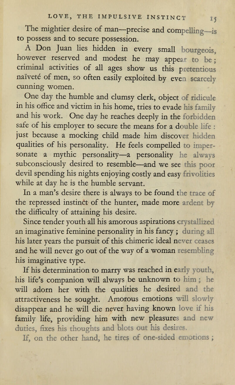 LOVE, THE IMPULSIVE INSTINCT I5 The mightier desire of man—precise and compelling is to possess and to secure possession. A Don Juan lies hidden in every small bourgeois, however reserved and modest he may appear to be ; criminal activities of all ages show us this pretentious naïveté of men, so often easily exploited by even scarcely cunning women. One day the humble and clumsy clerk, object of ridicule in his office and victim in his home, tries to evade his family and his work. One day he reaches deeply in the forbidden safe of his employer to secure the means for a double life : just because a mocking child made him discover hidden qualities of his personality. He feels compelled to imper¬ sonate a mythic personality—a personality he always subconsciously desired to resemble—and we see this poor devil spending his nights enjoying costly and easy frivolities while at day he is the humble servant. In a man's desire there is always to be found the trace of the repressed instinót of the hunter, made more ardent by the difficulty of attaining his desire. Since tender youth all his amorous aspirations crystallized an imaginative feminine personality in his fancy ; during all his later years the pursuit of this chimeric ideal never ceases and he will never go out of the way of a woman resembling his imaginative type. If his determination to marry was reached in early youth, his life's companion wiH always be unknown to him ; he will adorn her with the qualities he desired and the attractiveness he sought. Amorous emotions will slowly disappear and he will die never having known love if his family life, providing him with new pleasures and new duties, fixes his thoughts and blots out his desii cs. If, on the other hand, he tires of one-sided emotions ;