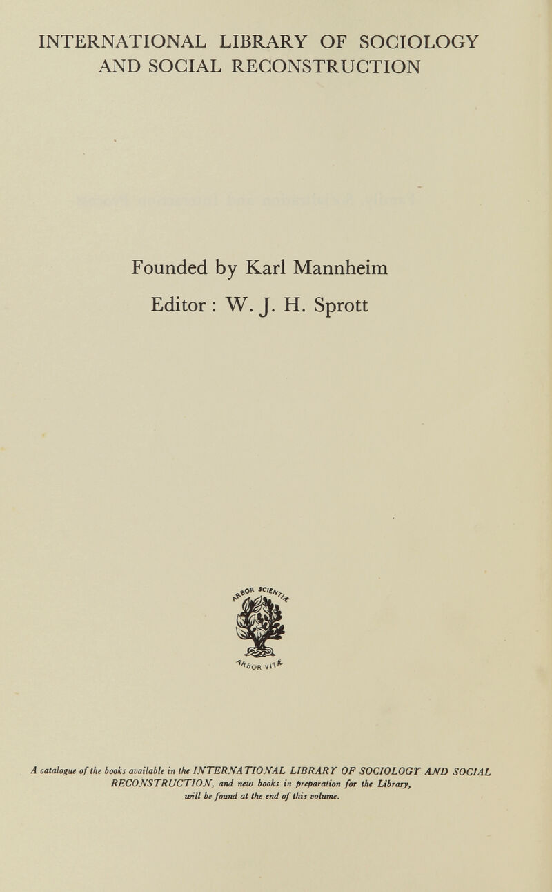 INTERNATIONAL LIBRARY OF SOCIOLOGY AND SOCIAL RECONSTRUCTION Founded by Karl Mannheim Editor : W. J. H. Sprott A ceUalogue of the books available in the INTERNA TIONAL LIBRART OF SOCIOLOGT AND SOCIAL RECONSTRUCTION, and new books in preparation for the Library, will be found at the end of this volume.