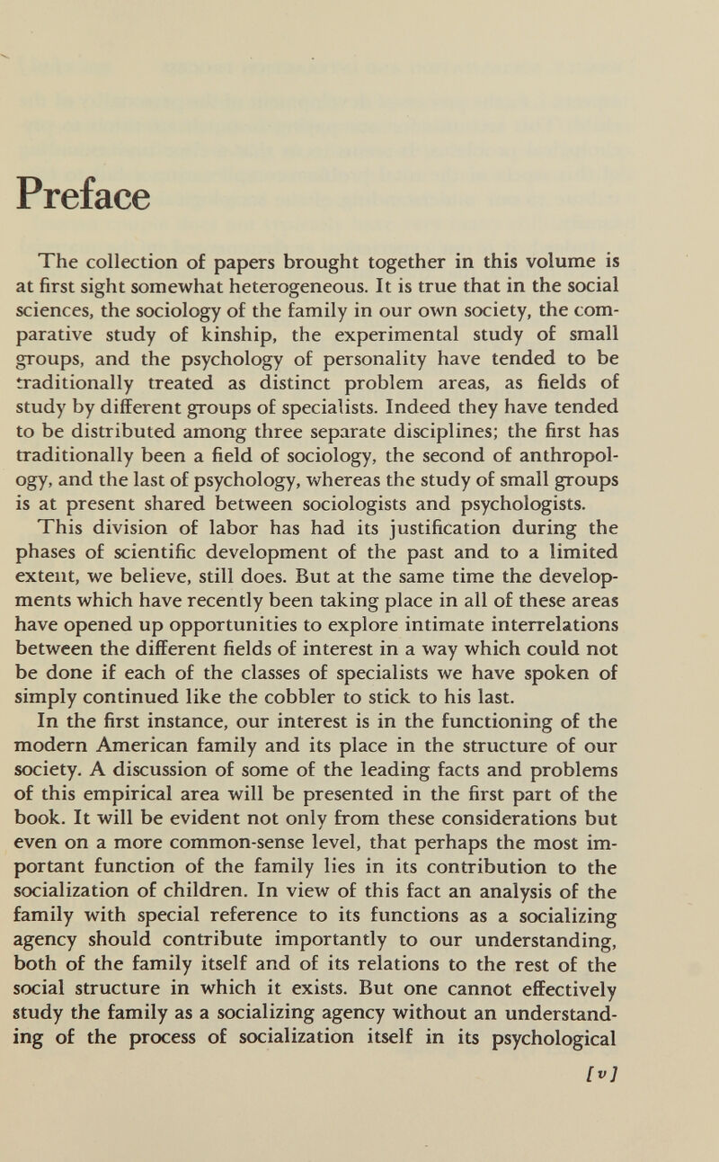 Preface The collection of papers brought together in this volume is at first sight somewhat heterogeneous. It is true that in the social sciences, the sociology of the family in our oAvn society, the com¬ parative study of kinship, the experimental study of small groups, and the psychology of personality have tended to be traditionally treated as distinct problem areas, as fields of study by different groups of specialists. Indeed they have tended to be distributed among three separate disciplines; the first has traditionally been a field of sociology, the second of anthropol¬ ogy, and the last of psychology, whereas the study of small groups is at present shared between sociologists and psychologists. This division of labor has had its justification during the phases of scientific development of the past and to a limited extent, we believe, still does. But at the same time the develop¬ ments which have recently been taking place in all of these areas have opened up opportunities to explore intimate interrelations between the different fields of interest in a way which could not be done if each of the classes of specialists we have spoken of simply continued like the cobbler to stick to his last. In the first instance, our interest is in the functioning of the modern American family and its place in the structure of our society. A discussion of some of the leading facts and problems of this empirical area will be presented in the first part of the book. It will be evident not only from these considerations but even on a more common-sense level, that perhaps the most im¬ portant function of the family lies in its contribution to the socialization of children. In view of this fact an analysis of the family with special reference to its functions as a socializing agency should contribute importantly to our understanding, both of the family itself and of its relations to the rest of the social structure in which it exists. But one cannot effectively study the family as a socializing agency without an understand¬ ing of the process of socialization itself in its psychological Ivl