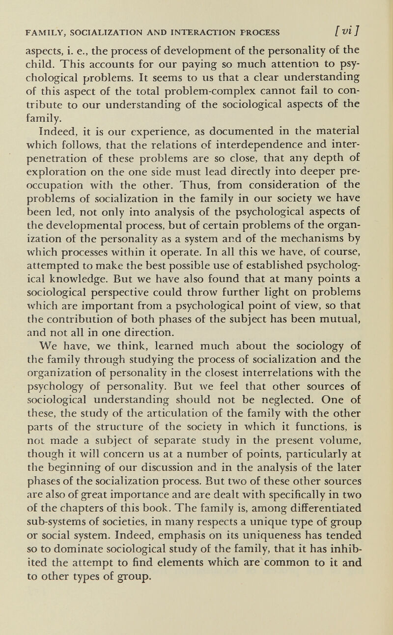 FAMILY, SOCIALIZATION AND INTERACTION PROCESS [ vi ] aspects, i. е., the process of development of the personality of the child. This accounts for our paying so much attention to psy¬ chological problems. It seems to us that a clear understanding of this aspect of the total problem-complex cannot fail to con¬ tribute to our understanding of the sociological aspects of the family. Indeed, it is our experience, as documented in the material which follows, that the relations of interdependence and inter- penetration of these problems are so close, that any depth of exploration on the one side must lead directly into deeper pre¬ occupation with the other. Thus, from consideration of the problems of .socialization in the family in our society we have been led, not only into analysis of the psychological aspects of the developmental process, but of certain problems of the organ¬ ization of the personality as a system and of the mechanisms by which processes within it operate. In all this we have, of course, attempted to make the best possible use of established psycholog¬ ical knowledge. But we have also found that at many points a sociological perspective could throw further light on problems which are important from a psychological point of view, so that the contribution of both phases of the subject has been mutual, and not all in one direction. We have, we think, learned much about the sociology of the family through studying the process of socialization and the organization of personality in the closest interrelations with the psychology of personality. But ^ve feel that other sources of sociological understanding should not be neglected. One of these, the study of the articulation of the family with the other parts of the structure of the society in which it functions, is not made a subject of separate study in the present volume, though it will concern us at a number of points, particularly at the beginning of our discussion and in the analysis of the later phases of the socialization process. But two of these other sources are also of great importance and are dealt with specifically in two of the chapters of this book. The family is, among differentiated sub-systems of societies, in many respects a unique type of group or social system. Indeed, emphasis on its uniqueness has tended so to dominate sociological study of the family, that it has inhib¬ ited the attempt to find elements which are common to it and to other types of group.